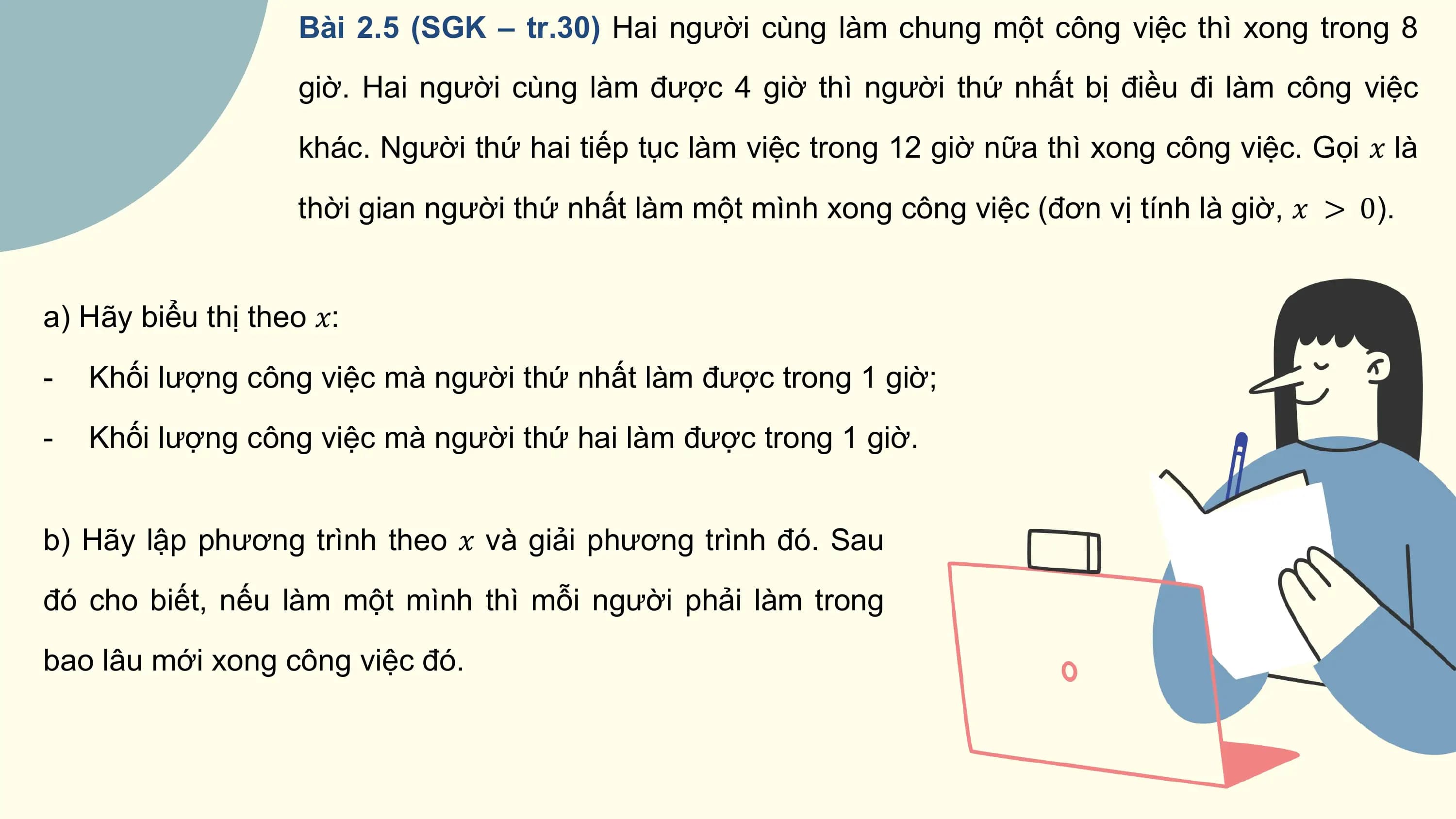 Bài 2.5 (SGK – tr.30) Hai người cùng làm chung một công việc thì xong trong 8
 giờ. Hai người cùng làm được 4 giờ thì người thứ nhất bị điều đi làm công việc
 khác. Người thứ hai tiếp tục làm việc trong 12 giờ nữa thì xong công việc. Gọi ? là
 thời gian người thứ nhất làm một mình xong công việc (đơn vị tính là giờ, ? > 0).

a) Hãy biểu thị theo ?:
- Khối lượng công việc mà người thứ nhất làm được trong 1 giờ;
- Khối lượng công việc mà người thứ hai làm được trong 1 giờ.

b) Hãy lập phương trình theo ? và giải phương trình đó. Sau
đó cho biết, nếu làm một mình thì mỗi người phải làm trong
bao lâu mới xong công việc đó.