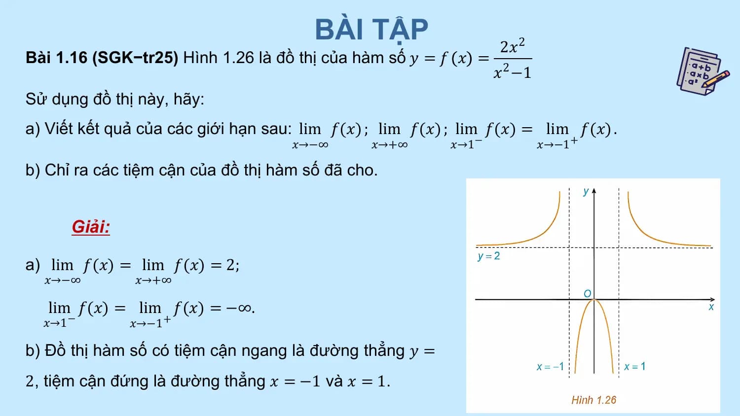 BÀI TẬP 2𝑥2
Bài 1.16 (SGK−tr25) Hình 1.26 là đồ thị của hàm số 𝑦 = 𝑓 𝑥 =
 𝑥2 −1
Sử dụng đồ thị này, hãy:
a) Viết kết quả của các giới hạn sau: lim 𝑓(𝑥) ; lim 𝑓(𝑥) ; lim 𝑓(𝑥) = lim 𝑓(𝑥) .
 𝑥→−∞ 𝑥→+∞ 𝑥→1 − 𝑥→−1 +

b) Chỉ ra các tiệm cận của đồ thị hàm số đã cho.

 Giải:

a) lim 𝑓(𝑥) = lim 𝑓(𝑥) = 2;
 𝑥→−∞ 𝑥→+∞

 lim 𝑓(𝑥) = lim 𝑓(𝑥) = −∞.
 𝑥→1 − 𝑥→−1 +

b) Đồ thị hàm số có tiệm cận ngang là đường thẳng 𝑦 =
2, tiệm cận đứng là đường thẳng 𝑥 = −1 và 𝑥 = 1.
