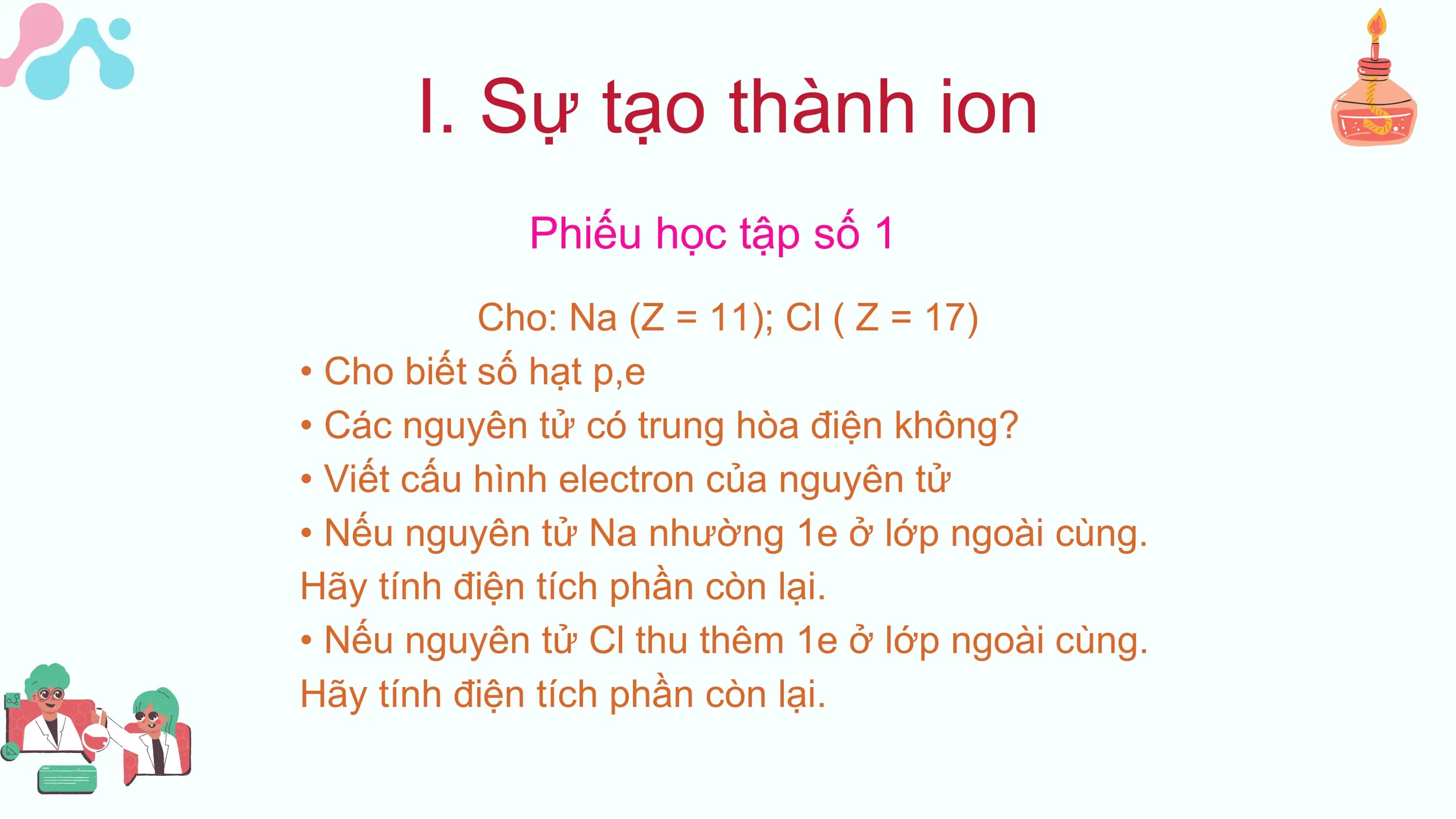I. Sự tạo thành ion
 Phiếu học tập số 1
 Cho: Na (Z = 11); Cl ( Z = 17)
• Cho biết số hạt p,e
• Các nguyên tử có trung hòa điện không?
• Viết cấu hình electron của nguyên tử
• Nếu nguyên tử Na nhường 1e ở lớp ngoài cùng.
Hãy tính điện tích phần còn lại.
• Nếu nguyên tử Cl thu thêm 1e ở lớp ngoài cùng.
Hãy tính điện tích phần còn lại.
