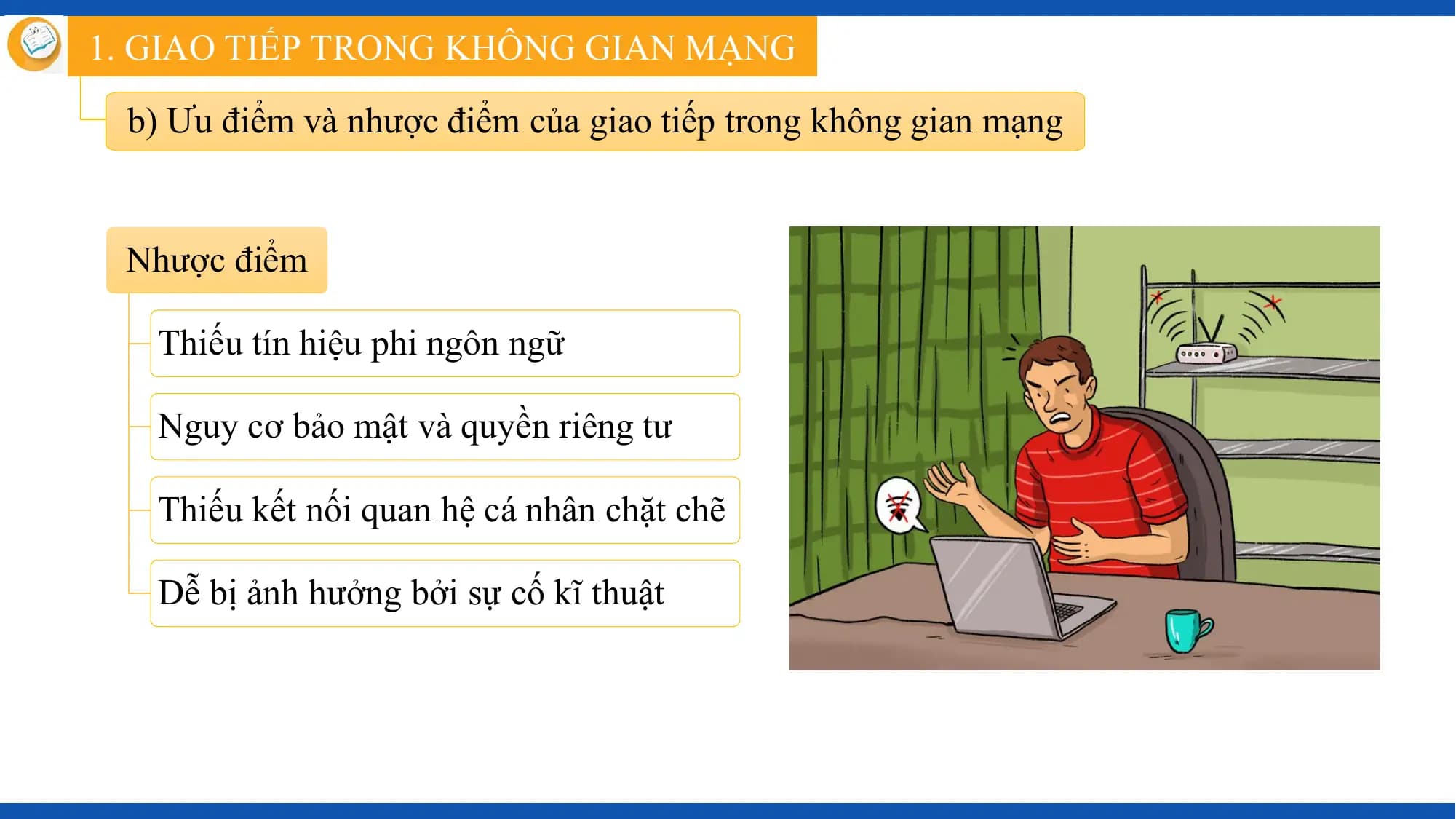 1. GIAO TIẾP TRONG KHÔNG GIAN MẠNG

 b) Ưu điểm và nhược điểm của giao tiếp trong không gian mạng

 Nhược điểm

 Thiếu tín hiệu phi ngôn ngữ

 Nguy cơ bảo mật và quyền riêng tư

 Thiếu kết nối quan hệ cá nhân chặt chẽ

 Dễ bị ảnh hưởng bởi sự cố kĩ thuật