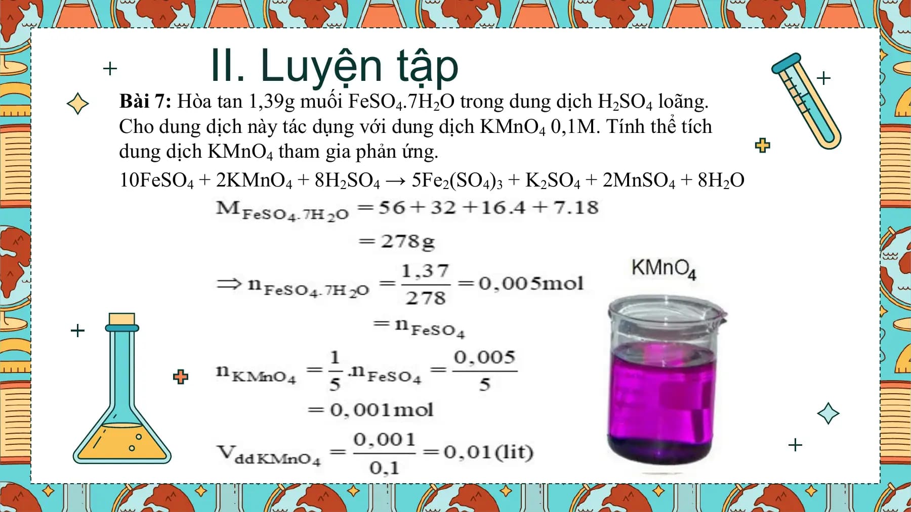 II. Luyện tập
Bài 7: Hòa tan 1,39g muối FeSO4.7H2O trong dung dịch H2SO4 loãng.
Cho dung dịch này tác dụng với dung dịch KMnO4 0,1M. Tính thể tích
dung dịch KMnO4 tham gia phản ứng.
10FeSO4 + 2KMnO4 + 8H2SO4 → 5Fe2(SO4)3 + K2SO4 + 2MnSO4 + 8H2O