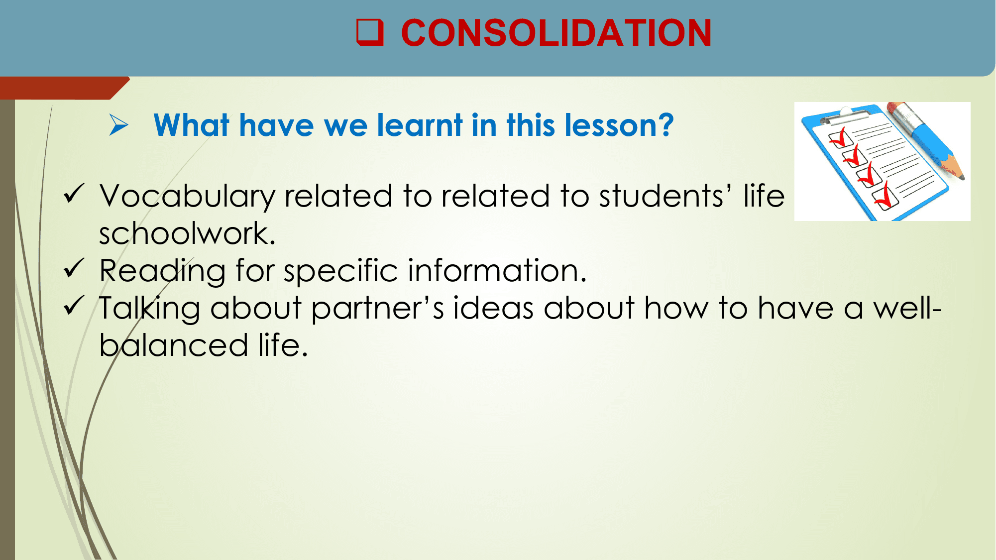 q CONSOLIDATION

 Ø What have we learnt in this lesson?

ü Vocabulary related to related to students’ life and
 schoolwork.
ü Reading for specific information.
ü Talking about partner’s ideas about how to have a well-
 balanced life.