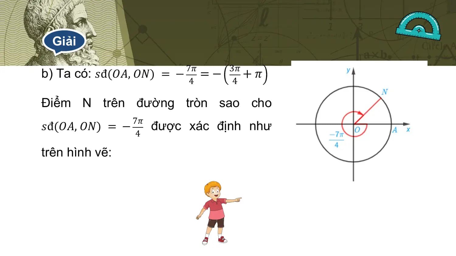 Giải

b) Ta có: 𝑠đ(𝑂𝐴, 𝑂𝑁) = − 7𝜋 = − 3𝜋 + 𝜋
 4 4

Điểm N trên đường tròn sao cho
 7𝜋
𝑠đ(𝑂𝐴, 𝑂𝑁) = − được xác định như
 4

trên hình vẽ: