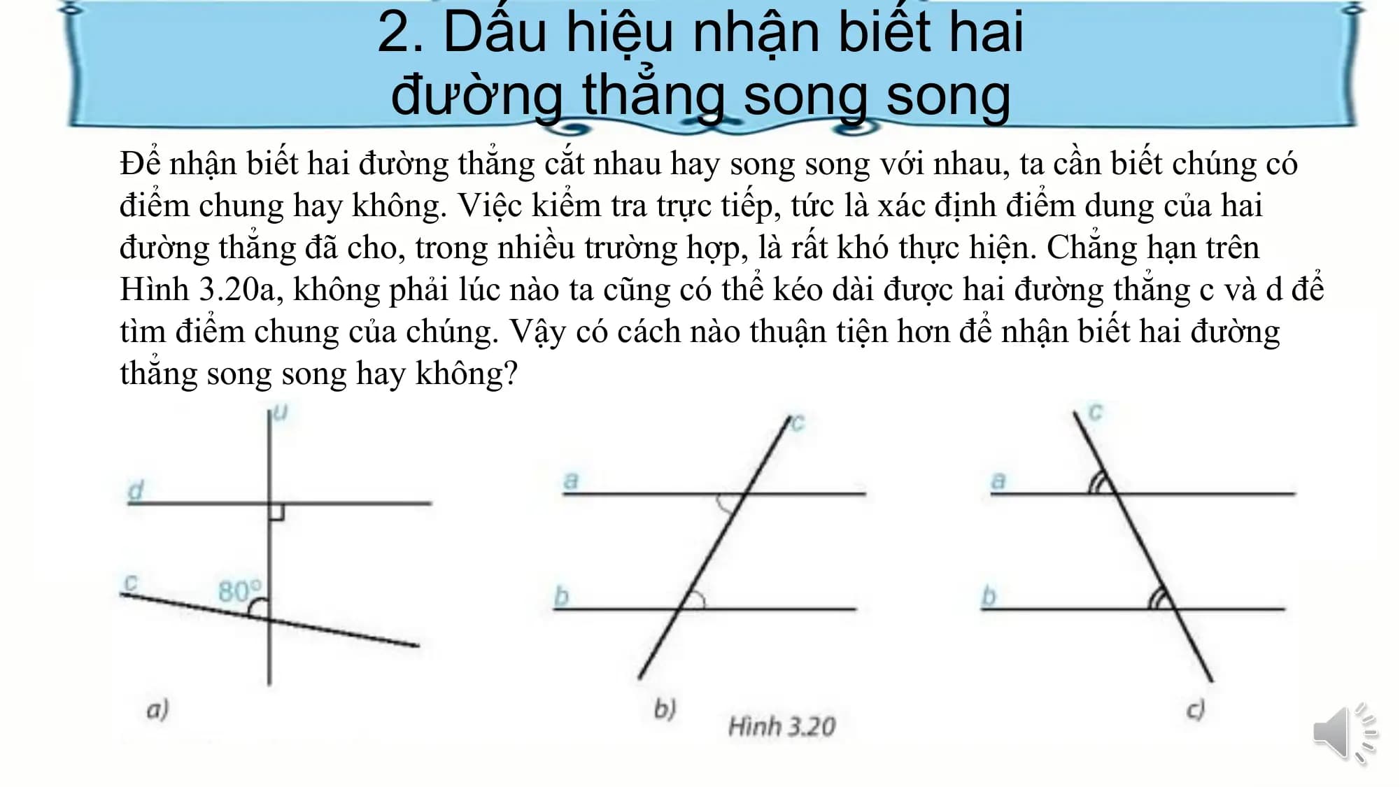 2. Dấu hiệu nhận biết hai
 đường thẳng song song
Để nhận biết hai đường thẳng cắt nhau hay song song với nhau, ta cần biết chúng có
điểm chung hay không. Việc kiểm tra trực tiếp, tức là xác định điểm dung của hai
đường thẳng đã cho, trong nhiều trường hợp, là rất khó thực hiện. Chẳng hạn trên
Hình 3.20a, không phải lúc nào ta cũng có thể kéo dài được hai đường thẳng c và d để
tìm điểm chung của chúng. Vậy có cách nào thuận tiện hơn để nhận biết hai đường
thẳng song song hay không?