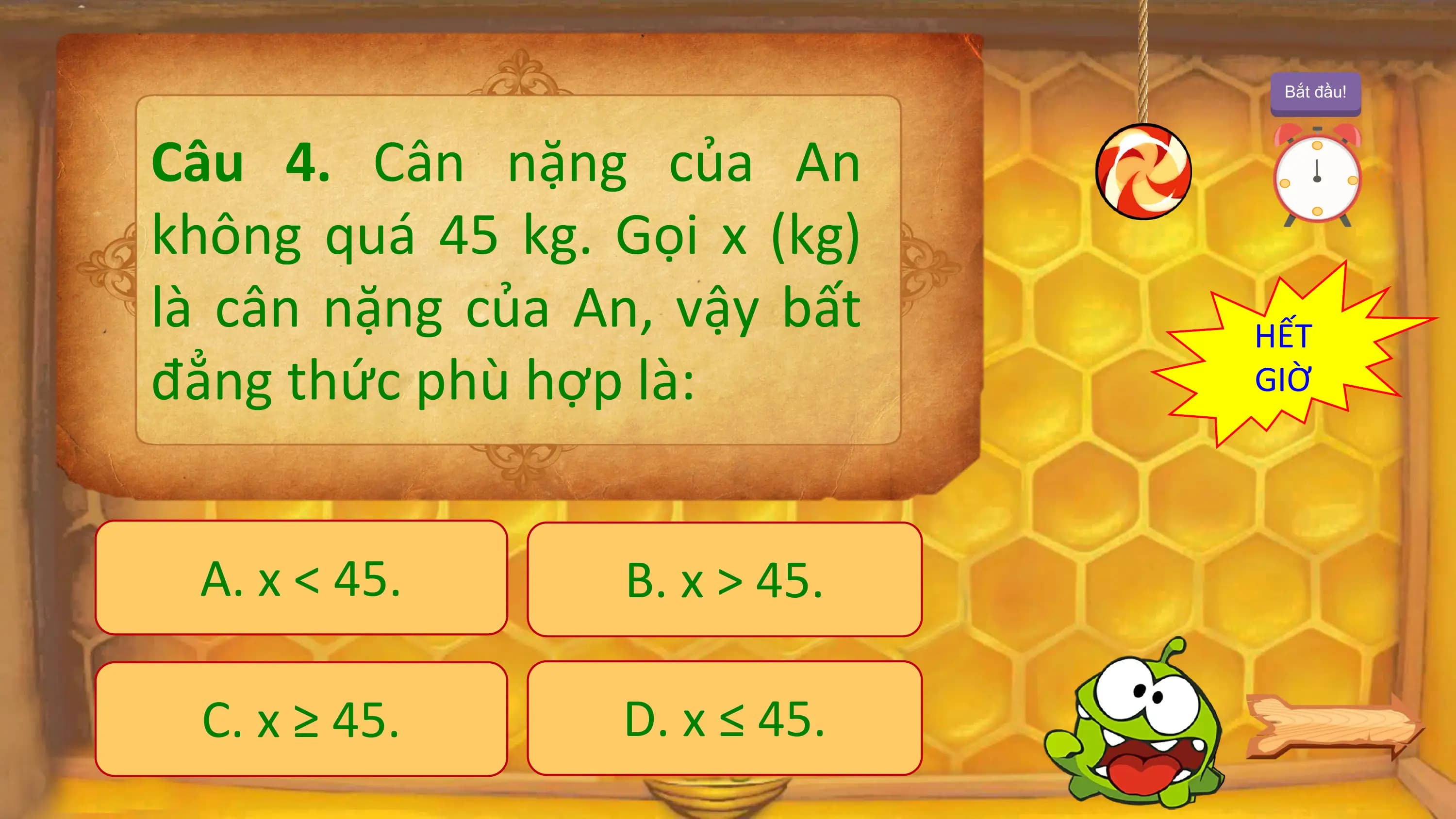 Bắt đầu!

Câu 4. Cân nặng của An
không quá 45 kg. Gọi x (kg)
là cân nặng của An, vậy bất HẾT
đẳng thức phù hợp là: GIỜ

 A. x < 45. B. x > 45.

 C. x ≥ 45. D. x ≤ 45.
