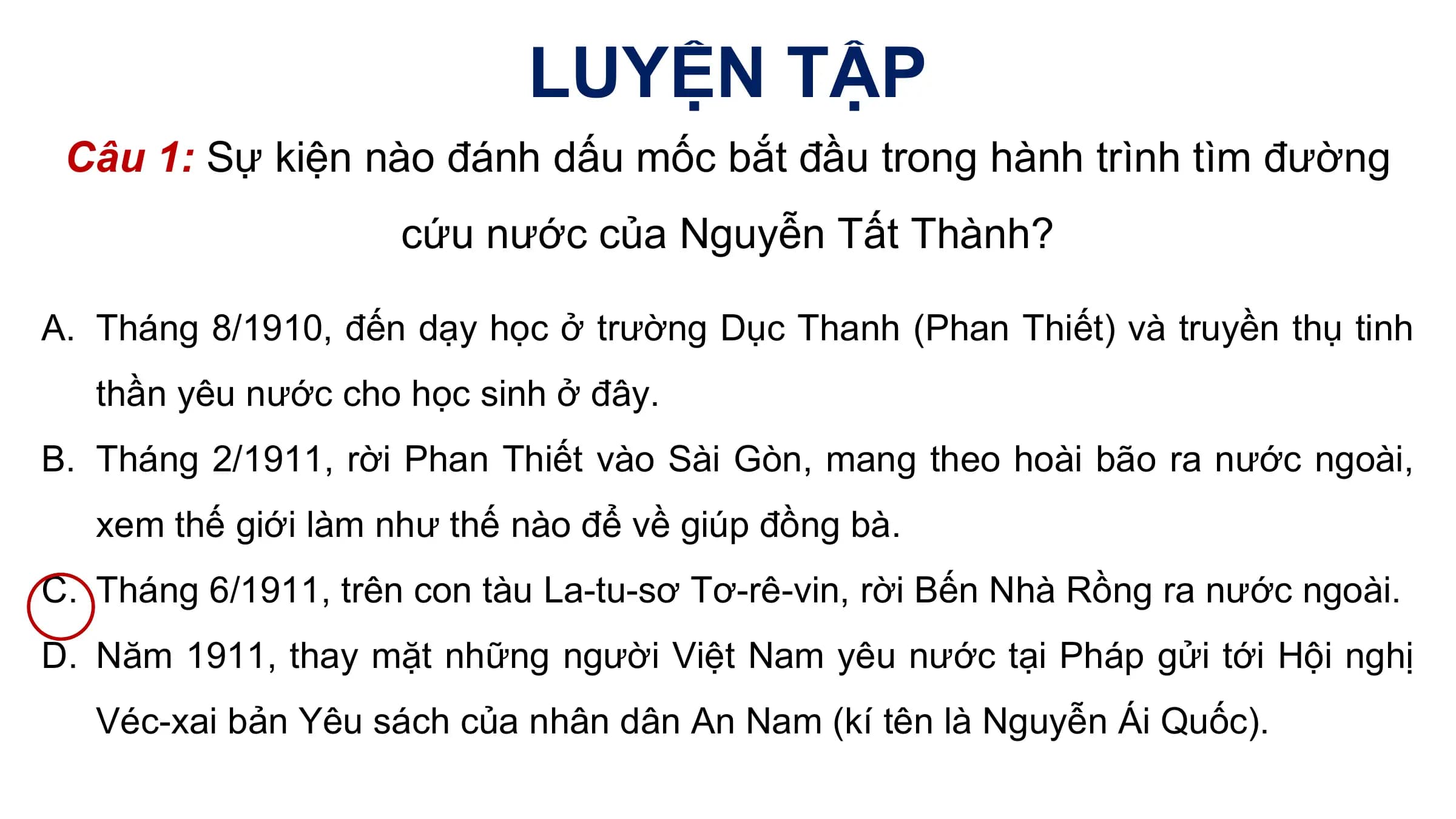 LUYỆN TẬP
 Câu 1: Sự kiện nào đánh dấu mốc bắt đầu trong hành trình tìm đường
 cứu nước của Nguyễn Tất Thành?

A. Tháng 8/1910, đến dạy học ở trường Dục Thanh (Phan Thiết) và truyền thụ tinh
 thần yêu nước cho học sinh ở đây.
B. Tháng 2/1911, rời Phan Thiết vào Sài Gòn, mang theo hoài bão ra nước ngoài,
 xem thế giới làm như thế nào để về giúp đồng bà.
C. Tháng 6/1911, trên con tàu La-tu-sơ Tơ-rê-vin, rời Bến Nhà Rồng ra nước ngoài.
D. Năm 1911, thay mặt những người Việt Nam yêu nước tại Pháp gửi tới Hội nghị
 Véc-xai bản Yêu sách của nhân dân An Nam (kí tên là Nguyễn Ái Quốc).