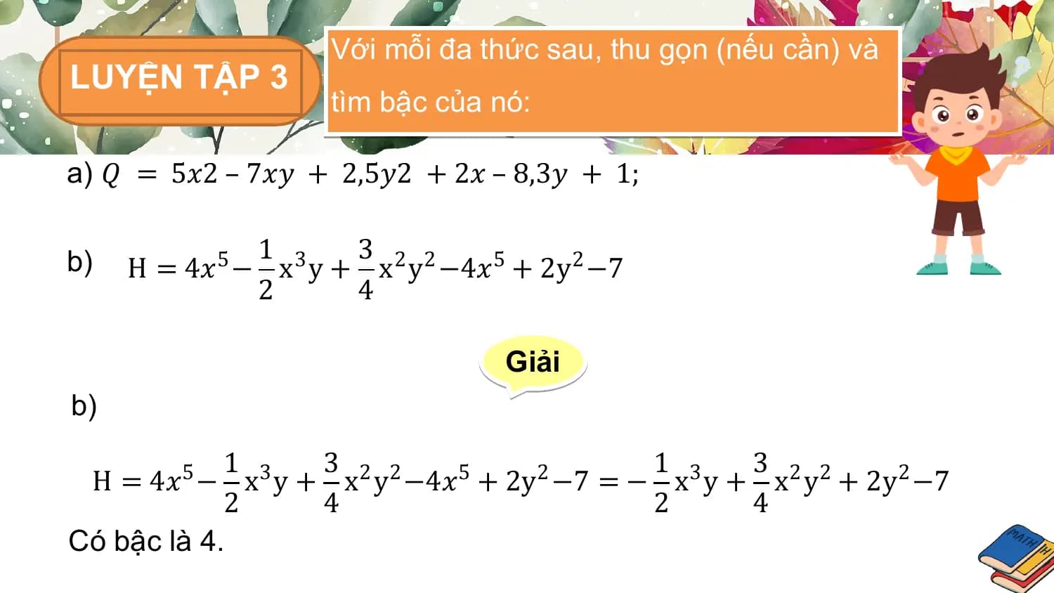 Với mỗi đa thức sau, thu gọn (nếu cần) và
LUYỆN TẬP 3
 tìm bậc của nó:

a) 𝑄 = 5𝑥2 – 7𝑥𝑦 + 2,5𝑦2 + 2𝑥 – 8,3𝑦 + 1;

b) 1 3
 H = 4𝑥5 − x3 y + x2 y2 −4𝑥5 + 2y2 −7
 2 4

 Giải
b)
 1 3 1 3
 H = 4𝑥5 − x3 y + x2 y2 −4𝑥5 + 2y2 −7 = − x3 y + x2 y2 + 2y2 −7
 2 4 2 4
Có bậc là 4.