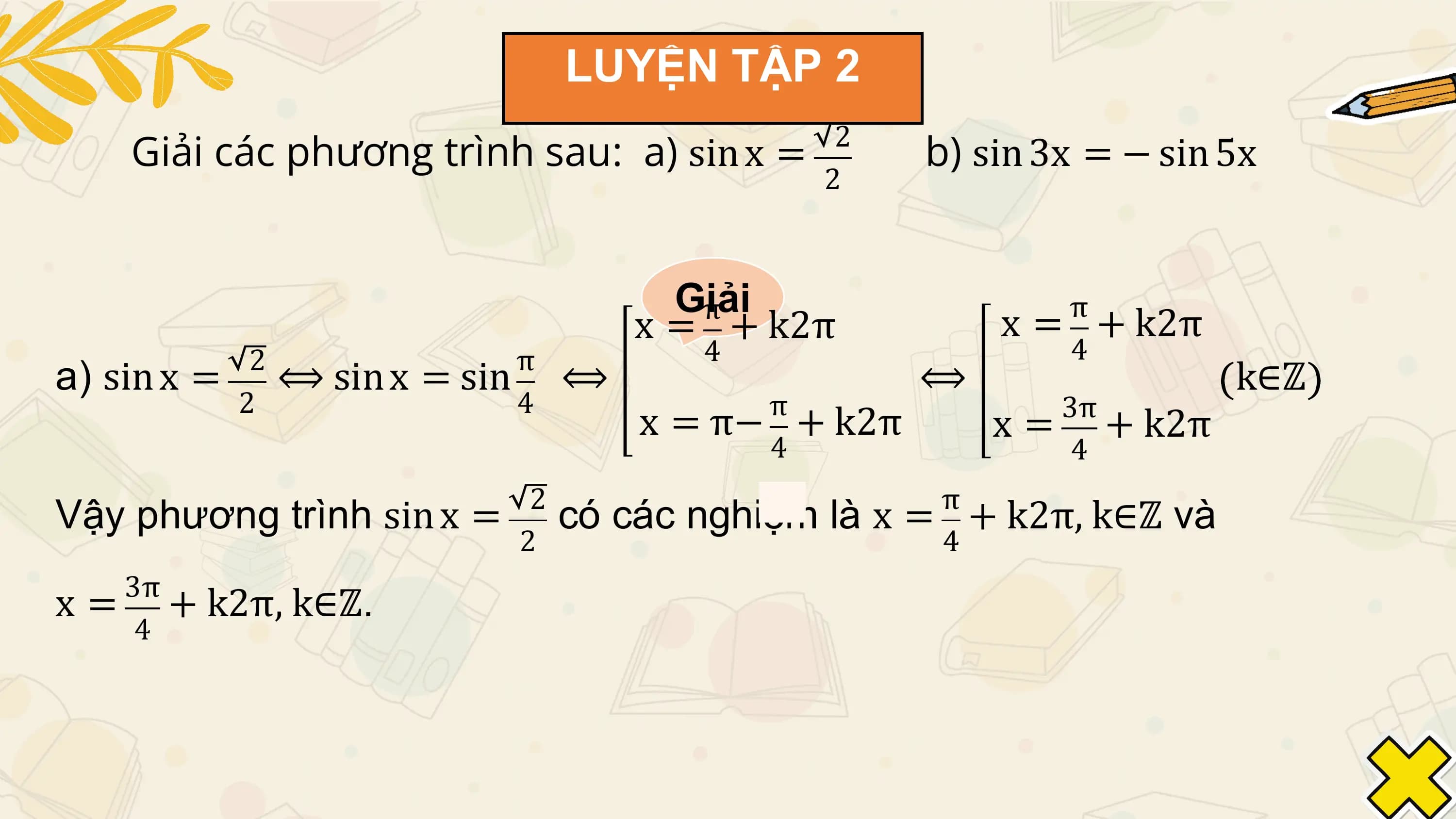 LUYỆN TẬP 2
 Giải các phương trình sau: a) sin x = 2
 b) sin 3x = − sin 5x
 2

 Giải
 π π
 x = + k2π x = + k2π
 2 π 4 4
a) sin x = ⟺ sin x = sin ⟺ ⟺ k∈ℤ
 2 4 π 3π
 x = π− + k2π x = + k2π
 4 4
 2 π
Vậy phương trình sin x = có các nghiệm là x = + k2π, k∈ℤ và
 2 4
 3π
x = + k2π, k∈ℤ.
 4