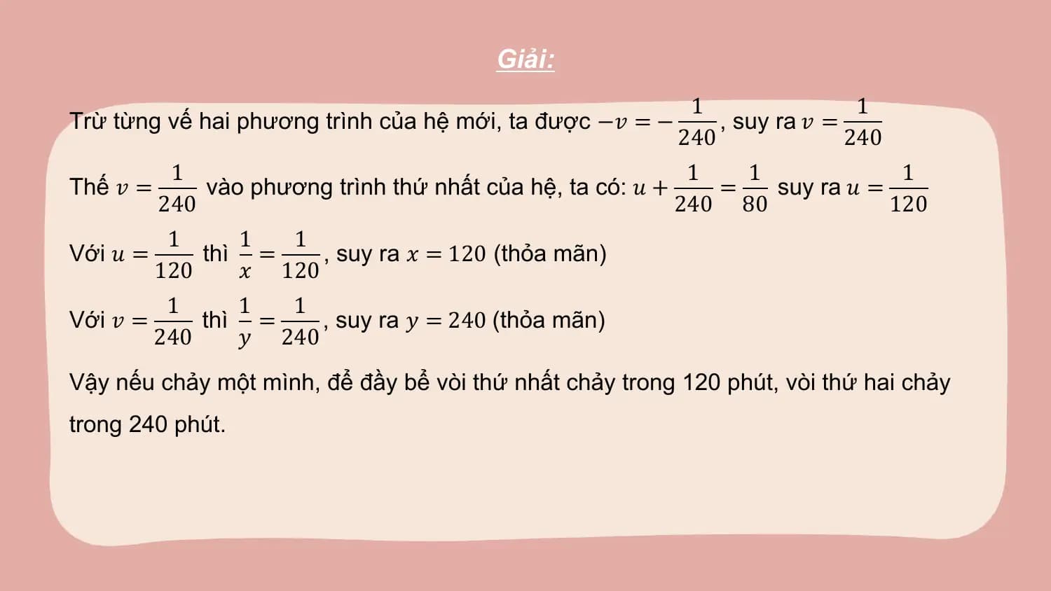Giải:
 1 1
Trừ từng vế hai phương trình của hệ mới, ta được −𝑣 = − , suy ra 𝑣 =
 240 240
 1 1 1 1
Thế 𝑣 = vào phương trình thứ nhất của hệ, ta có: 𝑢 + = suy ra 𝑢 =
 240 240 80 120
 1 1 1
Với 𝑢 = thì = , suy ra 𝑥 = 120 (thỏa mãn)
 120 𝑥 120
 1 1 1
Với 𝑣 = thì = , suy ra 𝑦 = 240 (thỏa mãn)
 240 𝑦 240
Vậy nếu chảy một mình, để đầy bể vòi thứ nhất chảy trong 120 phút, vòi thứ hai chảy
trong 240 phút.