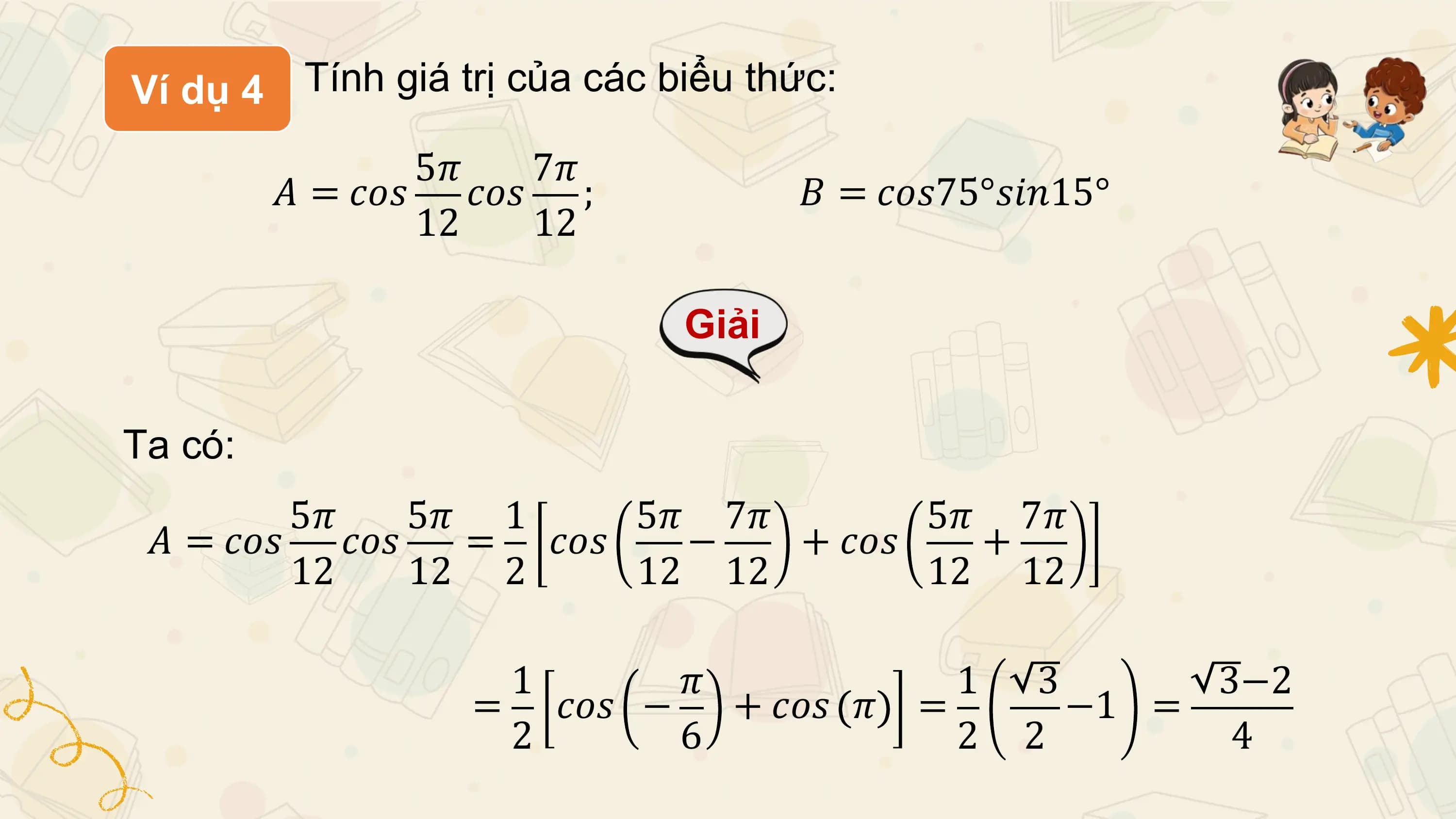 Ví dụ 4 Tính giá trị của các biểu thức:

 5𝜋 7𝜋
 𝐴 = 𝑐𝑜𝑠 𝑐𝑜𝑠 ; 𝐵 = 𝑐𝑜𝑠75°𝑠𝑖𝑛15°
 12 12

 Giải

Ta có:
 5𝜋 5𝜋 1 5𝜋 7𝜋 5𝜋 7𝜋
 𝐴 = 𝑐𝑜𝑠 𝑐𝑜𝑠 = 𝑐𝑜𝑠 − + 𝑐𝑜𝑠 +
 12 12 2 12 12 12 12

 1 𝜋 1 3 3−2
 = 𝑐𝑜𝑠 − + 𝑐𝑜𝑠 𝜋 = −1 =
 2 6 2 2 4