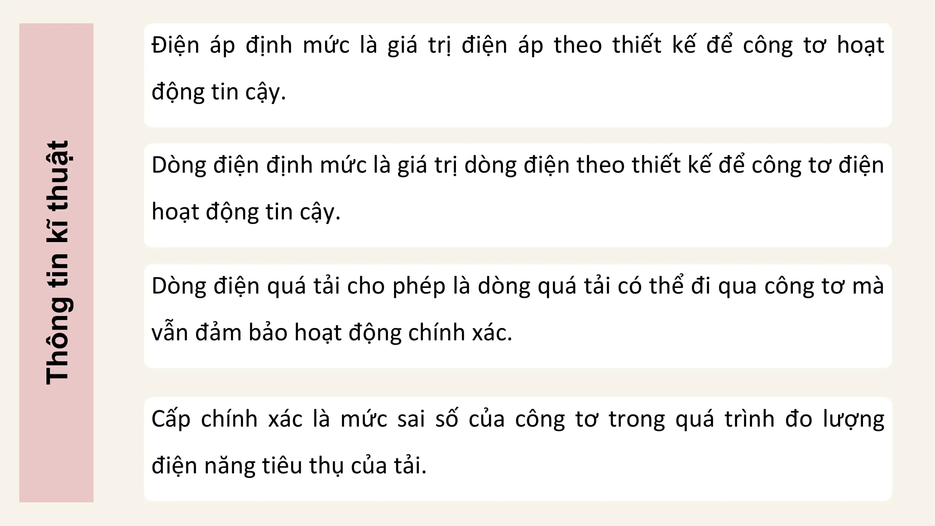 Điện áp định mức là giá trị điện áp theo thiết kế để công tơ hoạt
 động tin cậy.

 Dòng điện định mức là giá trị dòng điện theo thiết kế để công tơ điện
Thông tin kĩ thuật

 hoạt động tin cậy.

 Dòng điện quá tải cho phép là dòng quá tải có thể đi qua công tơ mà
 vẫn đảm bảo hoạt động chính xác.

 Cấp chính xác là mức sai số của công tơ trong quá trình đo lượng
 điện năng tiêu thụ của tải.