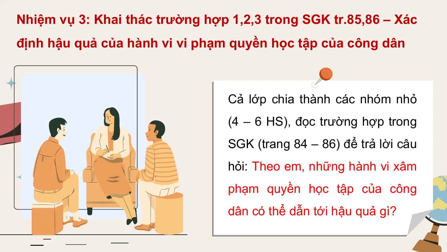Nhiệm vụ 3: Khai thác trường hợp 1,2,3 trong SGK tr.85,86 – Xác
định hậu quả của hành vi vi phạm quyền học tập của công dân

 Cả lớp chia thành các nhóm nhỏ
 (4 – 6 HS), đọc trường hợp trong
 SGK (trang 84 – 86) để trả lời câu
 hỏi: Theo em, những hành vi xâm
 phạm quyền học tập của công
 dân có thể dẫn tới hậu quả gì?