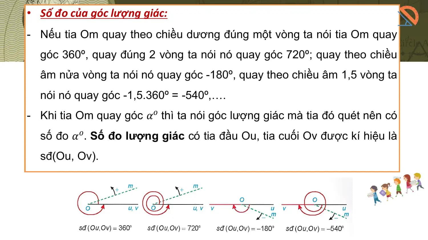• Số đo của góc lượng giác:
- Nếu tia Om quay theo chiều dương đúng một vòng ta nói tia Om quay
 góc 360º, quay đúng 2 vòng ta nói nó quay góc 720º; quay theo chiều
 âm nửa vòng ta nói nó quay góc -180º, quay theo chiều âm 1,5 vòng ta
 nói nó quay góc -1,5.360º = -540º,….
- Khi tia Om quay góc 𝛼𝑜 thì ta nói góc lượng giác mà tia đó quét nên có
 số đo 𝛼𝑜 . Số đo lượng giác có tia đầu Ou, tia cuối Ov được kí hiệu là
 sđ(Ou, Ov).