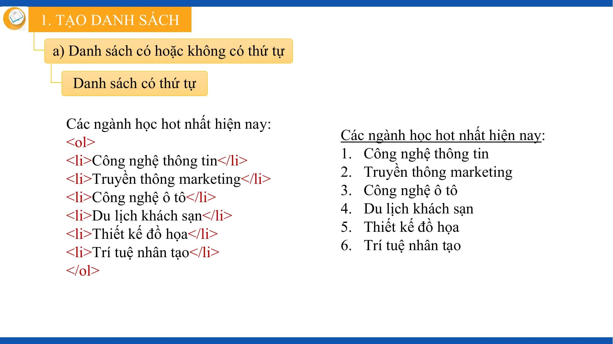 1. TẠO DANH SÁCH

 a) Danh sách có hoặc không có thứ tự

 Danh sách có thứ tự

 Các ngành học hot nhất hiện nay:
 <ol> Các ngành học hot nhất hiện nay:
 <li>Công nghệ thông tin</li> 1. Công nghệ thông tin
 <li>Truyền thông marketing</li> 2. Truyền thông marketing
 <li>Công nghệ ô tô</li> 3. Công nghệ ô tô
 <li>Du lịch khách sạn</li> 4. Du lịch khách sạn
 <li>Thiết kế đồ họa</li> 5. Thiết kế đồ họa
 <li>Trí tuệ nhân tạo</li> 6. Trí tuệ nhân tạo
 </ol>