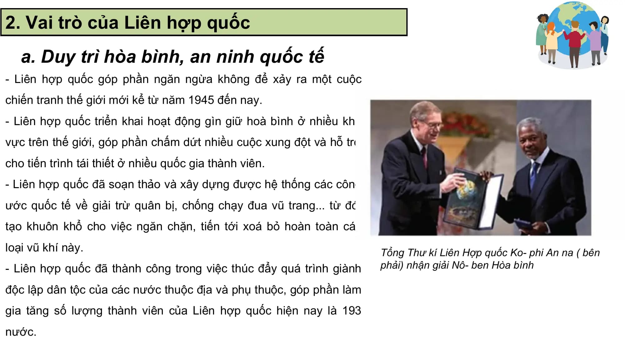 2. Vai trò của Liên hợp quốc
 a. Duy trì hòa bình, an ninh quốc tế
- Liên hợp quốc góp phần ngăn ngừa không để xảy ra một cuộc
chiến tranh thế giới mới kể từ năm 1945 đến nay.
- Liên hợp quốc triển khai hoạt động gìn giữ hoà bình ở nhiều khu
vực trên thế giới, góp phần chấm dứt nhiều cuộc xung đột và hỗ trợ
cho tiến trình tái thiết ở nhiều quốc gia thành viên.
- Liên hợp quốc đã soạn thảo và xây dựng được hệ thống các công
ước quốc tế về giải trừ quân bị, chống chạy đua vũ trang... từ đó,
tạo khuôn khổ cho việc ngăn chặn, tiến tới xoá bỏ hoàn toàn các
loại vũ khí này. Tổng Thư kí Liên Hợp quốc Ko- phi An na ( bên
- Liên hợp quốc đã thành công trong việc thúc đẩy quá trình giành phải) nhận giải Nô- ben Hòa bình

độc lập dân tộc của các nước thuộc địa và phụ thuộc, góp phần làm
gia tăng số lượng thành viên của Liên hợp quốc hiện nay là 193
nước.