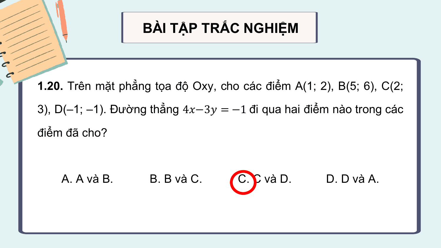 BÀI TẬP TRẮC NGHIỆM

1.20. Trên mặt phẳng tọa độ Oxy, cho các điểm A(1; 2), B(5; 6), C(2;
3), D(–1; –1). Đường thẳng 4?−3? = −1 đi qua hai điểm nào trong các

điểm đã cho?

 A. A và B. B. B và C. C. C và D. D. D và A.