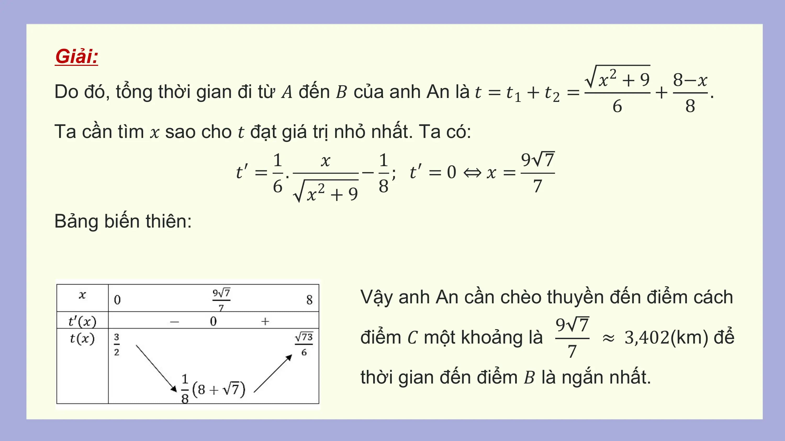 Giải:
 𝑥2 + 9 8−𝑥
Do đó, tổng thời gian đi từ 𝐴 đến 𝐵 của anh An là 𝑡 = 𝑡1 + 𝑡2 = + .
 6 8
Ta cần tìm 𝑥 sao cho 𝑡 đạt giá trị nhỏ nhất. Ta có:
 1 𝑥 1 9 7
 𝑡′ = . − ; 𝑡′ = 0 ⇔ 𝑥 =
 6 𝑥2 + 9 8 7
Bảng biến thiên:

 Vậy anh An cần chèo thuyền đến điểm cách
 9 7
 điểm 𝐶 một khoảng là ≈ 3,402(km) để
 7
 thời gian đến điểm 𝐵 là ngắn nhất.