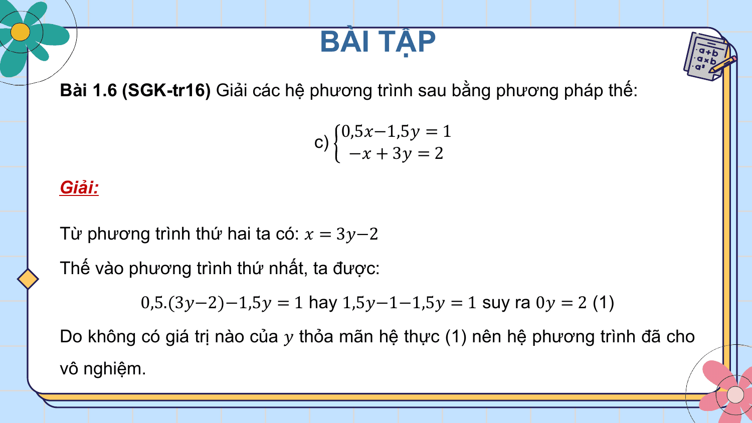 BÀI TẬP
Bài 1.6 (SGK-tr16) Giải các hệ phương trình sau bằng phương pháp thế:

 0,5?−1,5? = 1
 c)
 −? + 3? = 2
Giải:

Từ phương trình thứ hai ta có: ? = 3?−2
Thế vào phương trình thứ nhất, ta được:
 0,5.(3?−2)−1,5? = 1 hay 1,5?−1−1,5? = 1 suy ra 0? = 2 (1)
Do không có giá trị nào của ? thỏa mãn hệ thực (1) nên hệ phương trình đã cho
vô nghiệm.