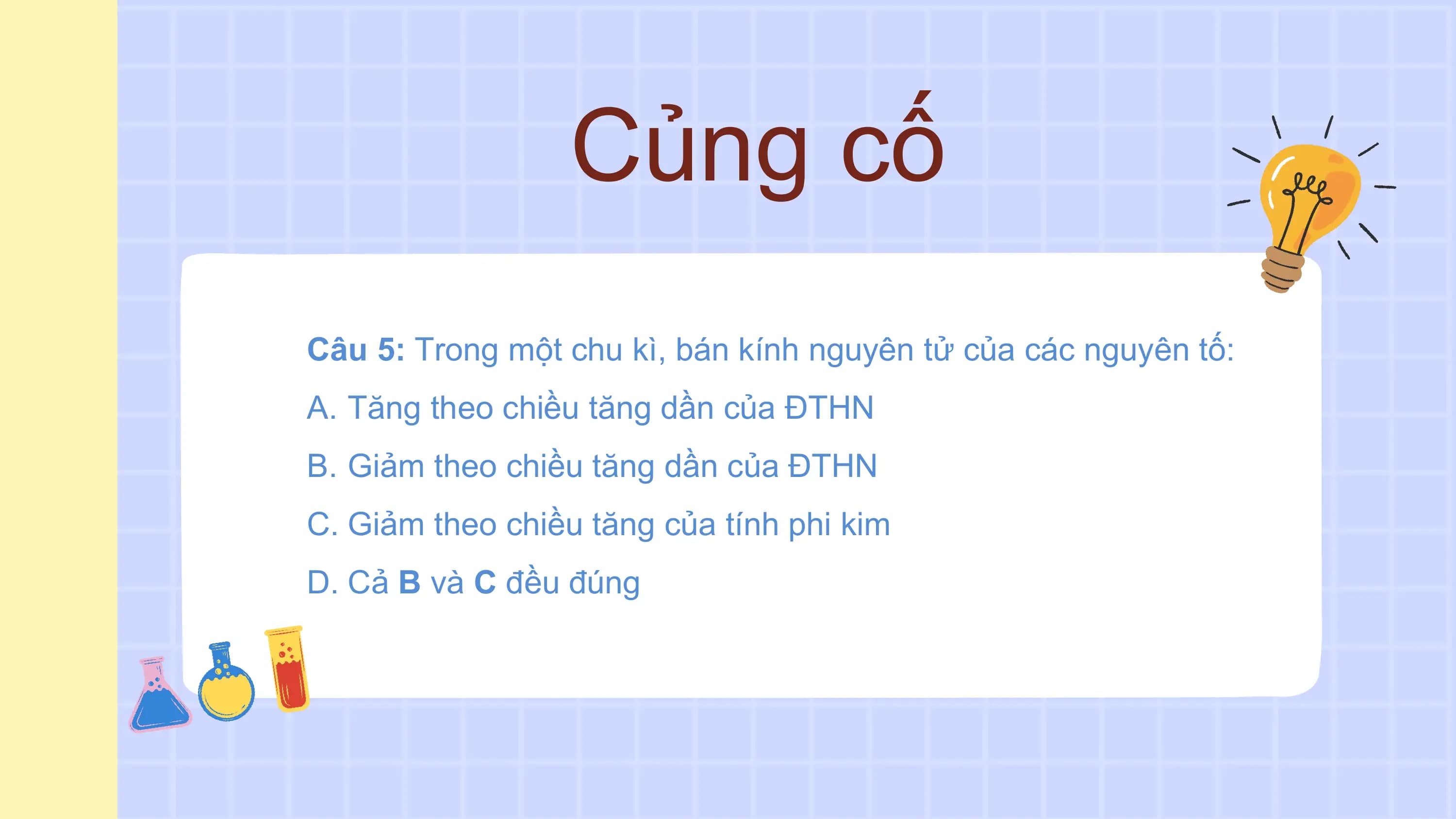 Củng cố
Câu 5: Trong một chu kì, bán kính nguyên tử của các nguyên tố:
A. Tăng theo chiều tăng dần của ĐTHN
B. Giảm theo chiều tăng dần của ĐTHN
C. Giảm theo chiều tăng của tính phi kim
D. Cả B và C đều đúng