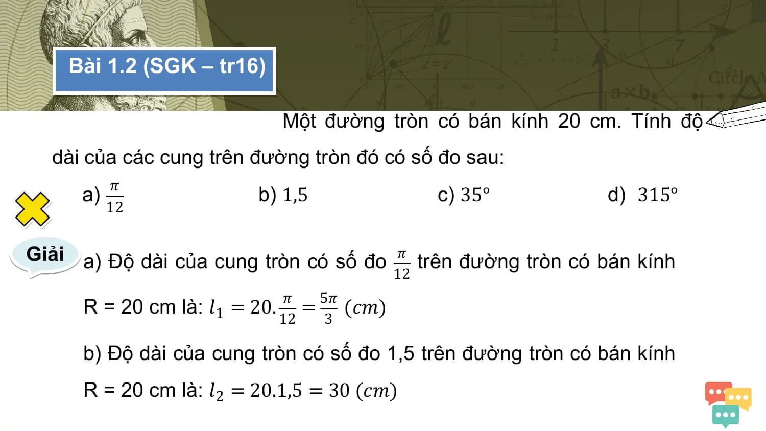 Bài 1.2 (SGK – tr16)

 Một đường tròn có bán kính 20 cm. Tính độ
 dài của các cung trên đường tròn đó có số đo sau:
 𝜋
 a) b) 1,5 c) 35° d) 315°
 12

Giải a) Độ dài của cung tròn có số đo 𝜋 trên đường tròn có bán kính
 12
 𝜋 5𝜋
 R = 20 cm là: 𝑙1 = 20. = (𝑐𝑚)
 12 3

 b) Độ dài của cung tròn có số đo 1,5 trên đường tròn có bán kính
 R = 20 cm là: 𝑙2 = 20.1,5 = 30 (𝑐𝑚)