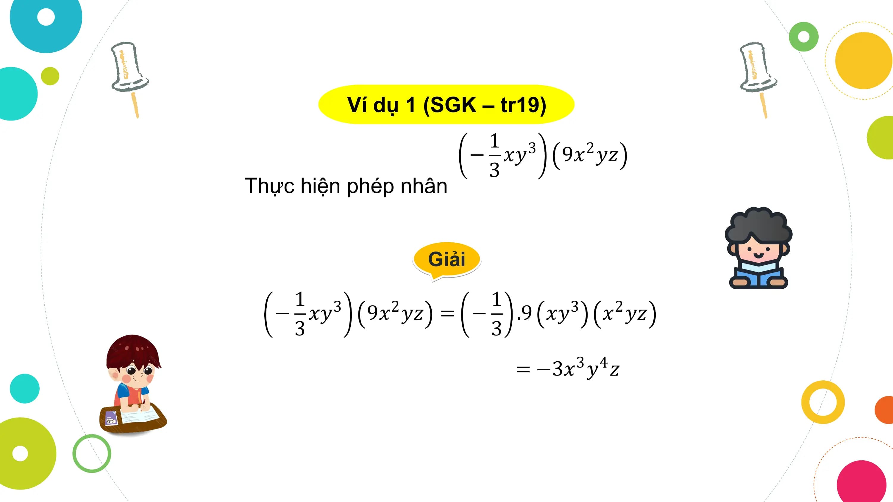 Ví dụ 1 (SGK – tr19)
 1 3
 − 𝑥𝑦 9𝑥 𝑦𝑧
 2
 3
Thực hiện phép nhân

 Giải
 1 3 1
 − 𝑥𝑦 9𝑥 𝑦𝑧
 2 = − .9 𝑥𝑦 3 𝑥 𝑦𝑧
 2
 3 3
 = −3𝑥3 𝑦4 𝑧