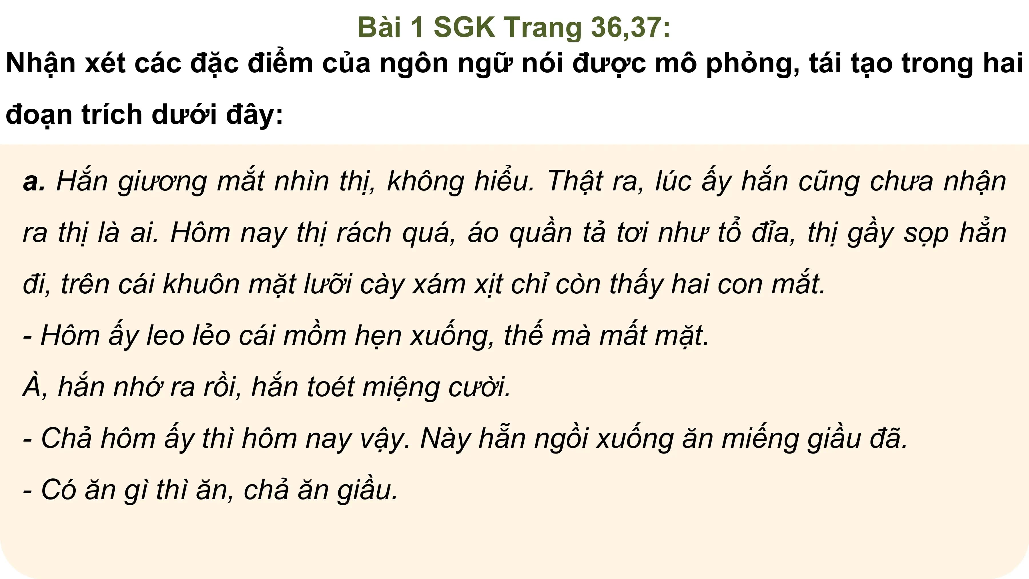Bài 1 SGK Trang 36,37:
Nhận xét các đặc điểm của ngôn ngữ nói được mô phỏng, tái tạo trong hai
đoạn trích dưới đây:

 a. Hắn giương mắt nhìn thị, không hiểu. Thật ra, lúc ấy hắn cũng chưa nhận
 ra thị là ai. Hôm nay thị rách quá, áo quần tả tơi như tổ đỉa, thị gầy sọp hẳn
 đi, trên cái khuôn mặt lưỡi cày xám xịt chỉ còn thấy hai con mắt.
 - Hôm ấy leo lẻo cái mồm hẹn xuống, thế mà mất mặt.
 À, hắn nhớ ra rồi, hắn toét miệng cười.
 - Chả hôm ấy thì hôm nay vậy. Này hẵn ngồi xuống ăn miếng giầu đã.
 - Có ăn gì thì ăn, chả ăn giầu.