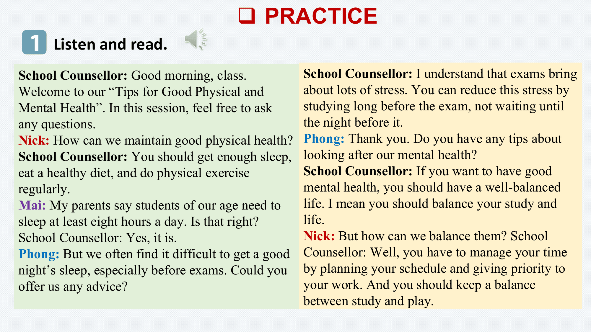 q PRACTICE
 1 Listen and read.
School Counsellor: Good morning, class. School Counsellor: I understand that exams bring
Welcome to our “Tips for Good Physical and about lots of stress. You can reduce this stress by
Mental Health”. In this session, feel free to ask studying long before the exam, not waiting until
any questions. the night before it.
Nick: How can we maintain good physical health? Phong: Thank you. Do you have any tips about
School Counsellor: You should get enough sleep, looking after our mental health?
eat a healthy diet, and do physical exercise School Counsellor: If you want to have good
regularly. mental health, you should have a well-balanced
Mai: My parents say students of our age need to life. I mean you should balance your study and
sleep at least eight hours a day. Is that right? life.
School Counsellor: Yes, it is. Nick: But how can we balance them? School
Phong: But we often find it difficult to get a good Counsellor: Well, you have to manage your time
night’s sleep, especially before exams. Could you by planning your schedule and giving priority to
offer us any advice? your work. And you should keep a balance
 between study and play.