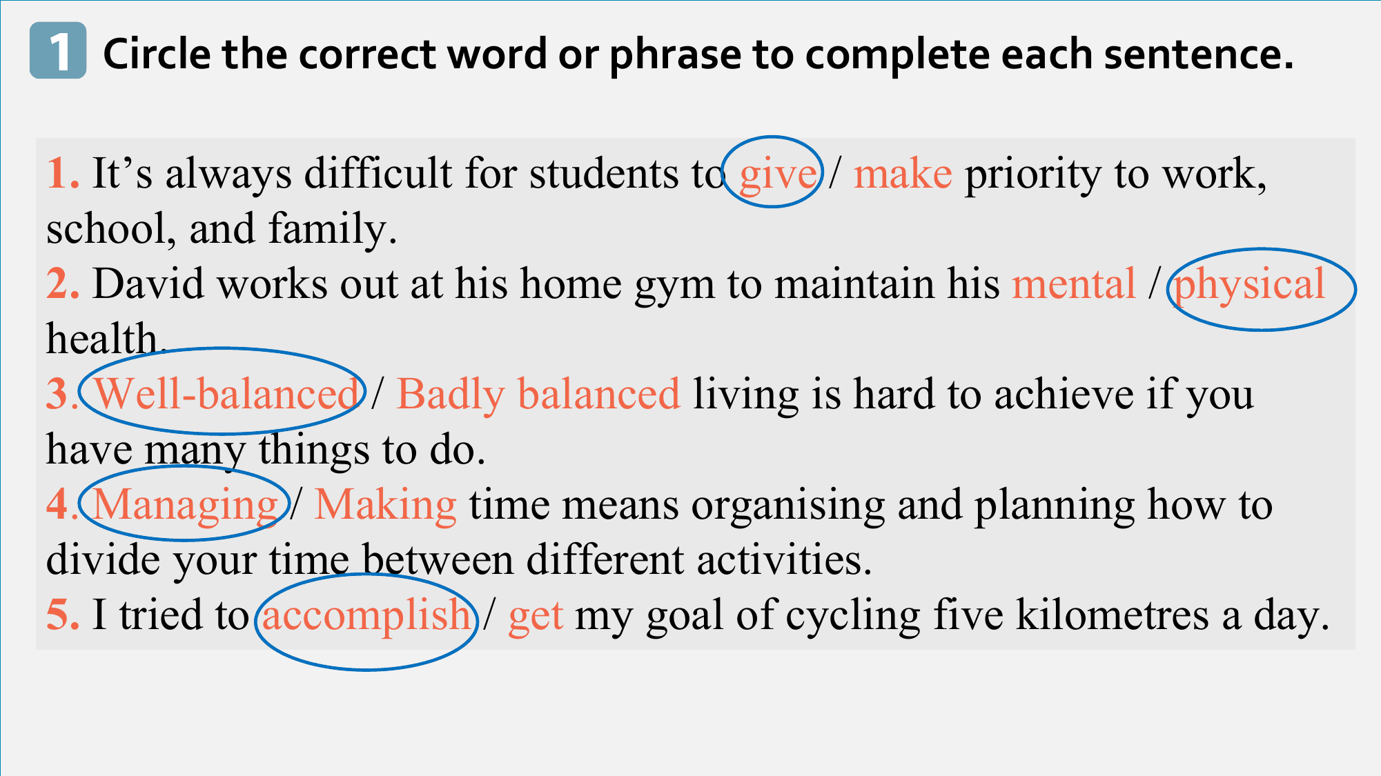 1 Circle the correct word or phrase to complete each sentence.

1. It’s always difficult for students to give / make priority to work,
school, and family.
2. David works out at his home gym to maintain his mental / physical
health.
3. Well-balanced / Badly balanced living is hard to achieve if you
have many things to do.
4. Managing / Making time means organising and planning how to
divide your time between different activities.
5. I tried to accomplish / get my goal of cycling five kilometres a day.