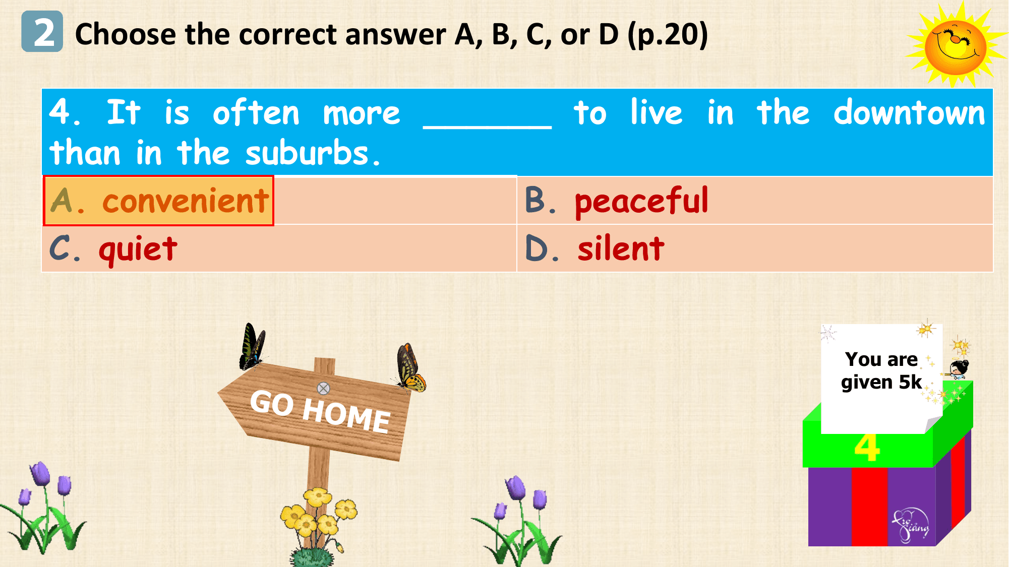 2 Choose the correct answer A, B, C, or D (p.20)
 4. It is often more ______ to live in the downtown
 than in the suburbs.
 A. convenient B. peaceful
 C. quiet D. silent

 You are
 given 5k
 GO HO
 ME
