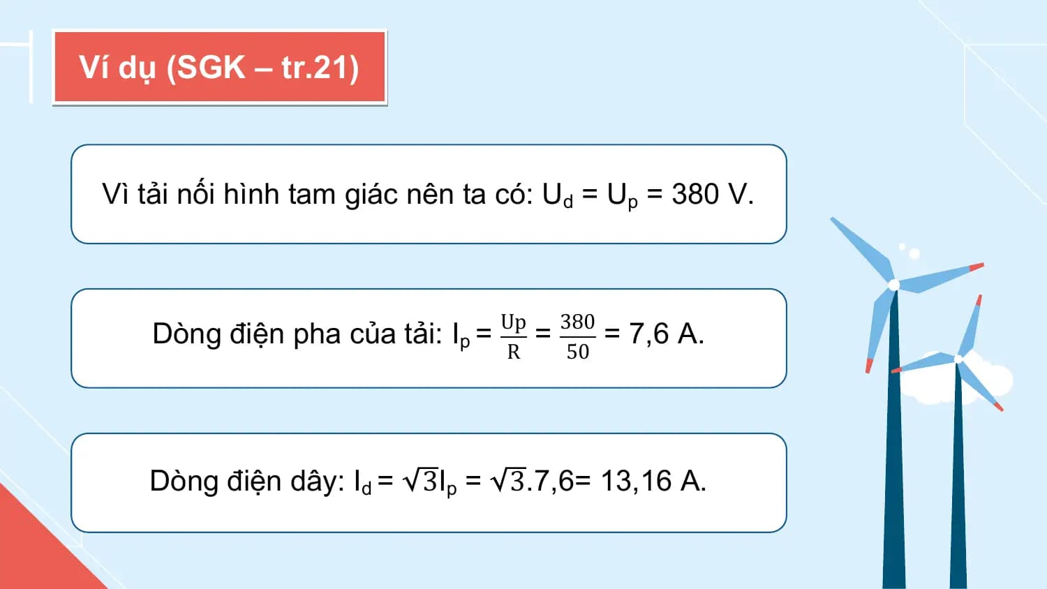 Ví dụ (SGK – tr.21)

 Vì tải nối hình tam giác nên ta có: Ud = Up = 380 V.

 Up 380
 Dòng điện pha của tải: Ip = = = 7,6 A.
 R 50

 Dòng điện dây: Id = 3Ip = 3.7,6= 13,16 A.