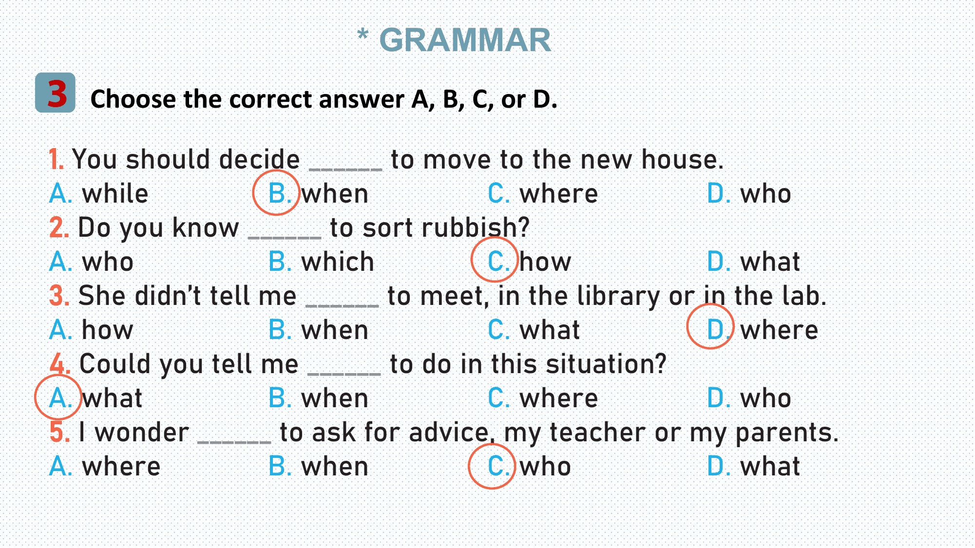 * GRAMMAR
3 Choose the correct answer A, B, C, or D.
1. You should decide ______ to move to the new house.
A. while B. when C. where D. who
2. Do you know ______ to sort rubbish?
A. who B. which C. how D. what
3. She didn’t tell me ______ to meet, in the library or in the lab.
A. how B. when C. what D. where
4. Could you tell me ______ to do in this situation?
A. what B. when C. where D. who
5. I wonder ______ to ask for advice, my teacher or my parents.
A. where B. when C. who D. what