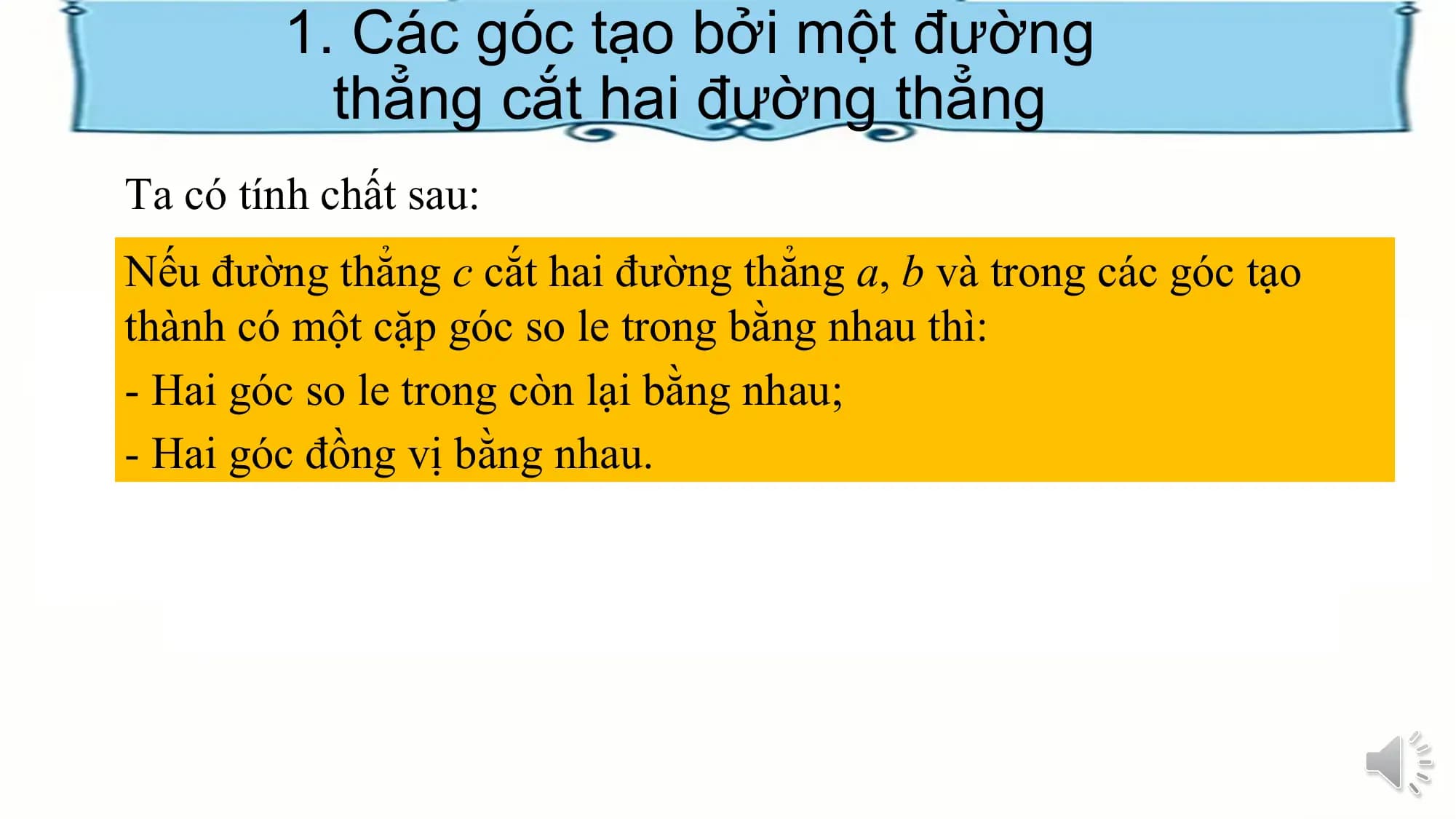 1. Các góc tạo bởi một đường
 thẳng cắt hai đường thẳng
Ta có tính chất sau:
Nếu đường thẳng c cắt hai đường thẳng a, b và trong các góc tạo
thành có một cặp góc so le trong bằng nhau thì:
- Hai góc so le trong còn lại bằng nhau;
- Hai góc đồng vị bằng nhau.