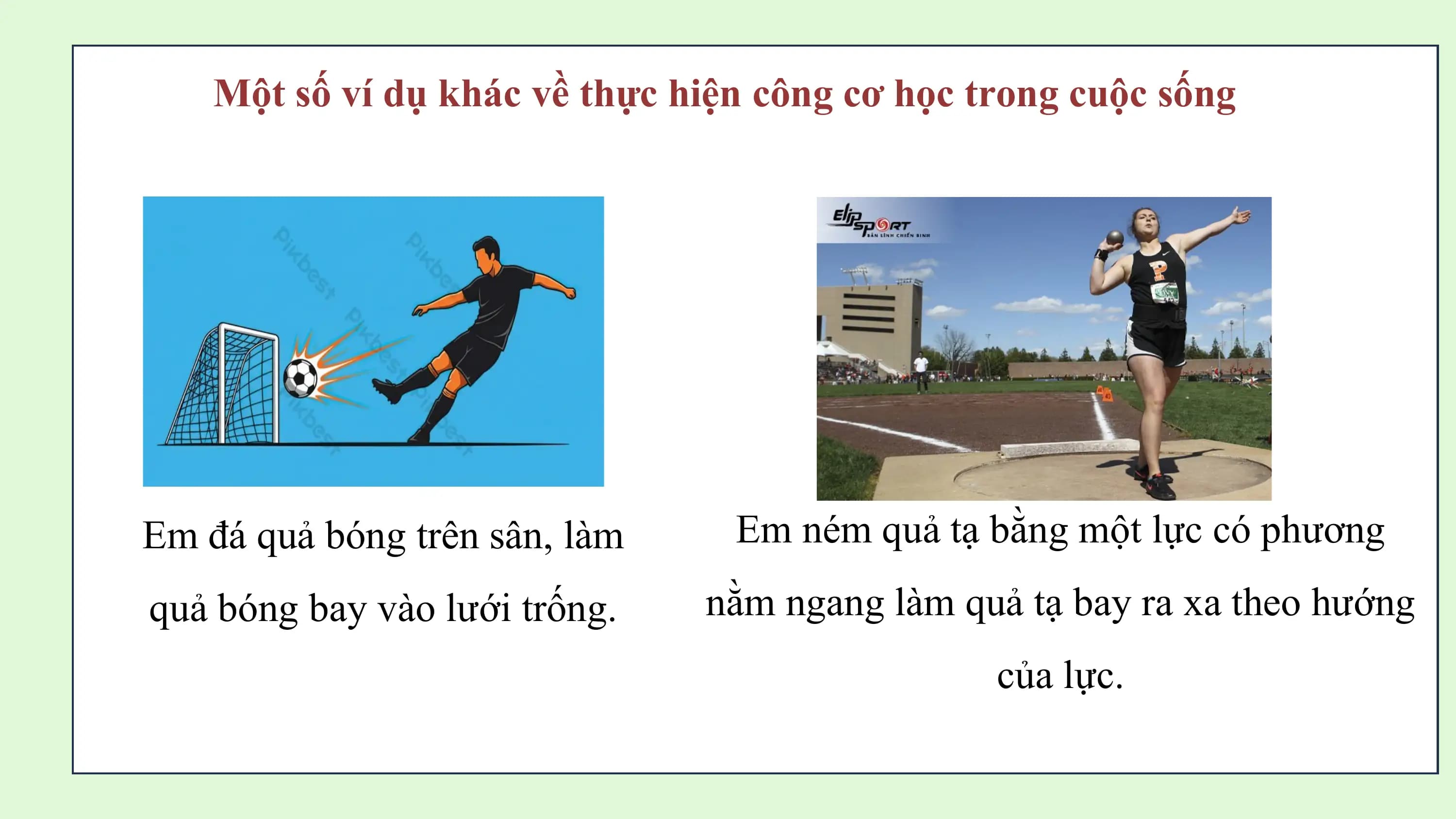 Một số ví dụ khác về thực hiện công cơ học trong cuộc sống

Em đá quả bóng trên sân, làm Em ném quả tạ bằng một lực có phương
quả bóng bay vào lưới trống. nằm ngang làm quả tạ bay ra xa theo hướng
 của lực.