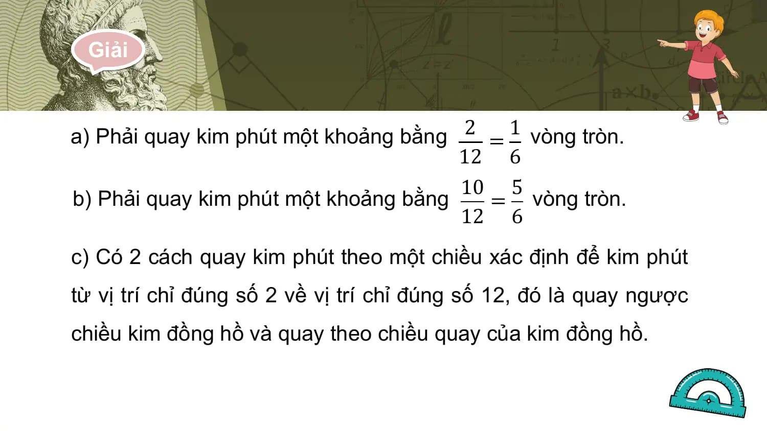 Giải

a) Phải quay kim phút một khoảng bằng 2 = 1 vòng tròn.
 12 6
 10 5
b) Phải quay kim phút một khoảng bằng = vòng tròn.
 12 6
c) Có 2 cách quay kim phút theo một chiều xác định để kim phút
từ vị trí chỉ đúng số 2 về vị trí chỉ đúng số 12, đó là quay ngược
chiều kim đồng hồ và quay theo chiều quay của kim đồng hồ.