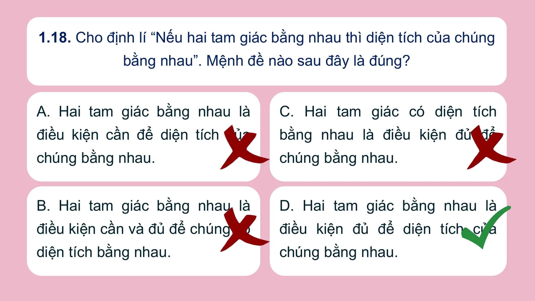 1.18. Cho định lí “Nếu hai tam giác bằng nhau thì diện tích của chúng
 bằng nhau”. Mệnh đề nào sau đây là đúng?

A. Hai tam giác bằng nhau là C. Hai tam giác có diện tích
điều kiện cần để diện tích của bằng nhau là điều kiện đủ để
chúng bằng nhau. chúng bằng nhau.

B. Hai tam giác bằng nhau là D. Hai tam giác bằng nhau là
điều kiện cần và đủ để chúng có điều kiện đủ để diện tích của
diện tích bằng nhau. chúng bằng nhau.
