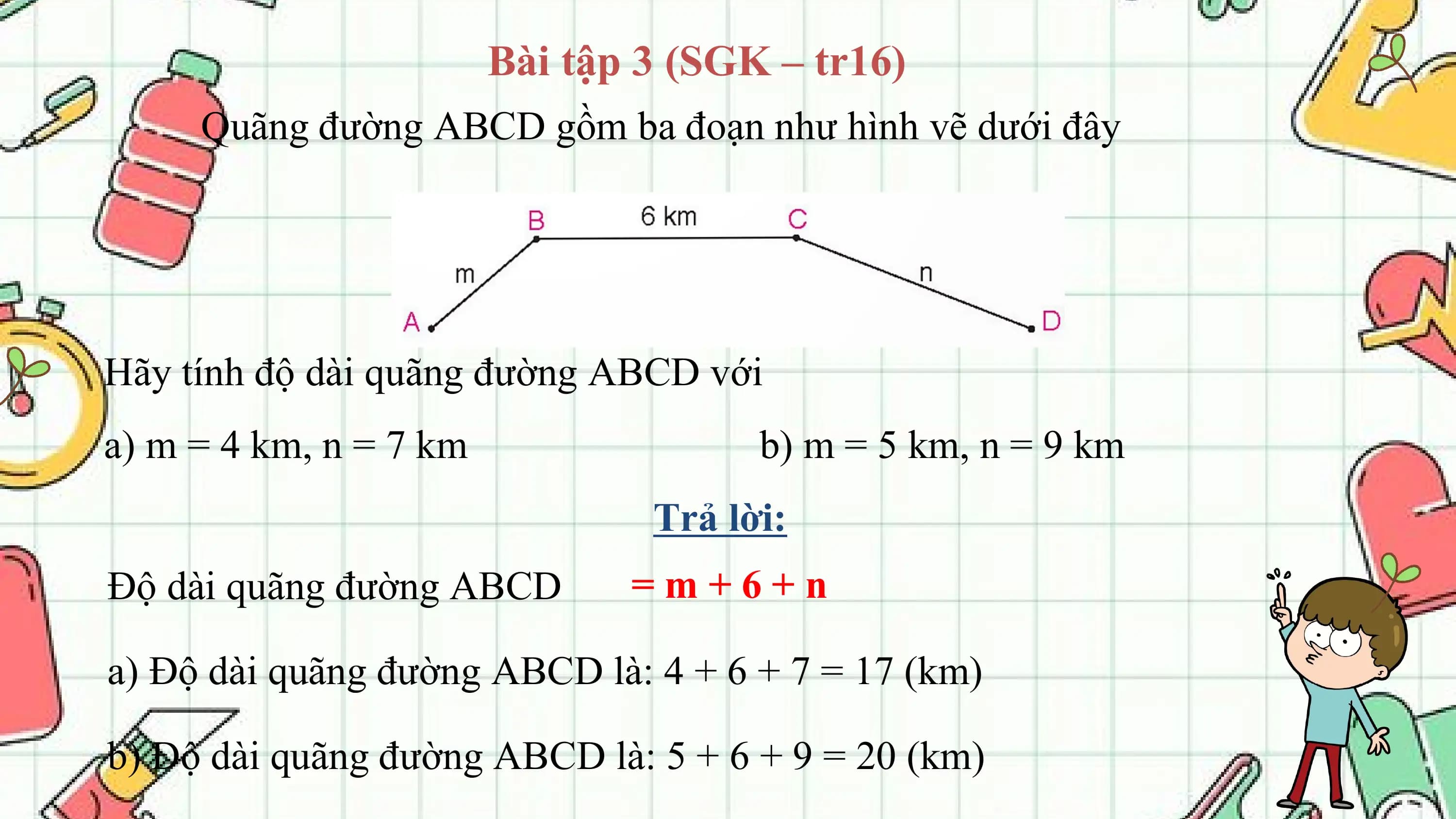 Bài tập 3 (SGK – tr16)
 Quãng đường ABCD gồm ba đoạn như hình vẽ dưới đây

Hãy tính độ dài quãng đường ABCD với
a) m = 4 km, n = 7 km b) m = 5 km, n = 9 km
 Trả lời:
Độ dài quãng đường ABCD =m+6+n

a) Độ dài quãng đường ABCD là: 4 + 6 + 7 = 17 (km)

b) Độ dài quãng đường ABCD là: 5 + 6 + 9 = 20 (km)