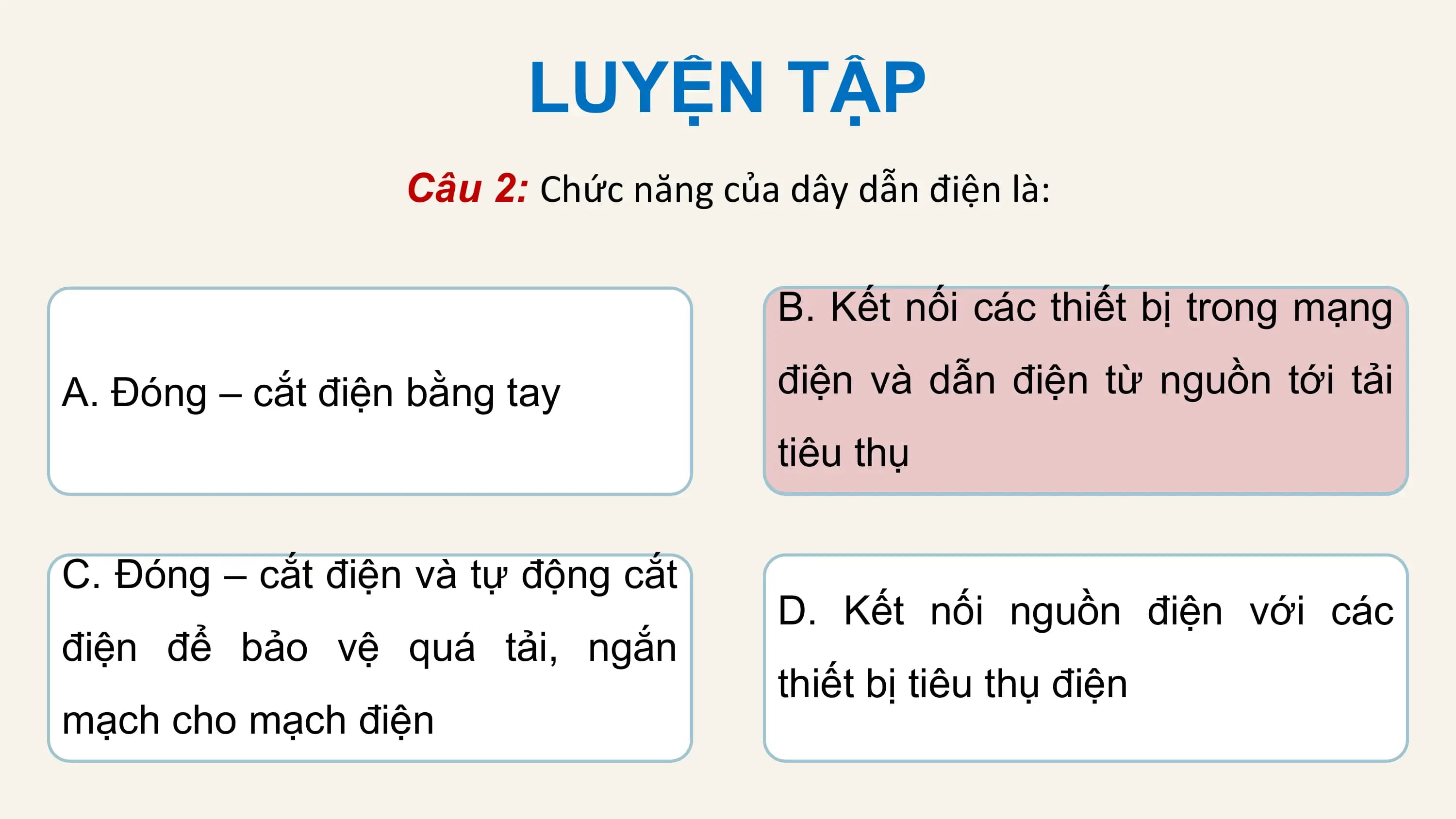 LUYỆN TẬP
 Câu 2: Chức năng của dây dẫn điện là:

 B. Kết nối các thiết bị trong mạng

A. Đóng – cắt điện bằng tay điện và dẫn điện từ nguồn tới tải
 tiêu thụ

C. Đóng – cắt điện và tự động cắt
 D. Kết nối nguồn điện với các
điện để bảo vệ quá tải, ngắn
 thiết bị tiêu thụ điện
mạch cho mạch điện