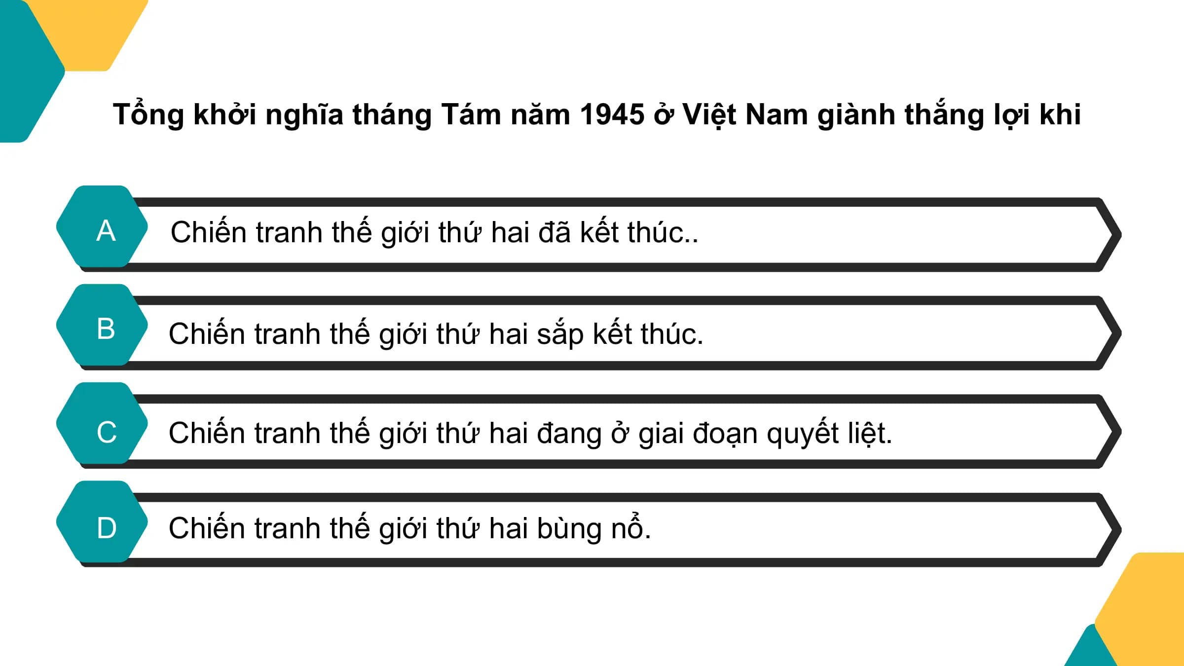 Tổng khởi nghĩa tháng Tám năm 1945 ở Việt Nam giành thắng lợi khi

A Chiến tranh thế giới thứ hai đã kết thúc..

B Chiến tranh thế giới thứ hai sắp kết thúc.

C Chiến tranh thế giới thứ hai đang ở giai đoạn quyết liệt.

D Chiến tranh thế giới thứ hai bùng nổ.