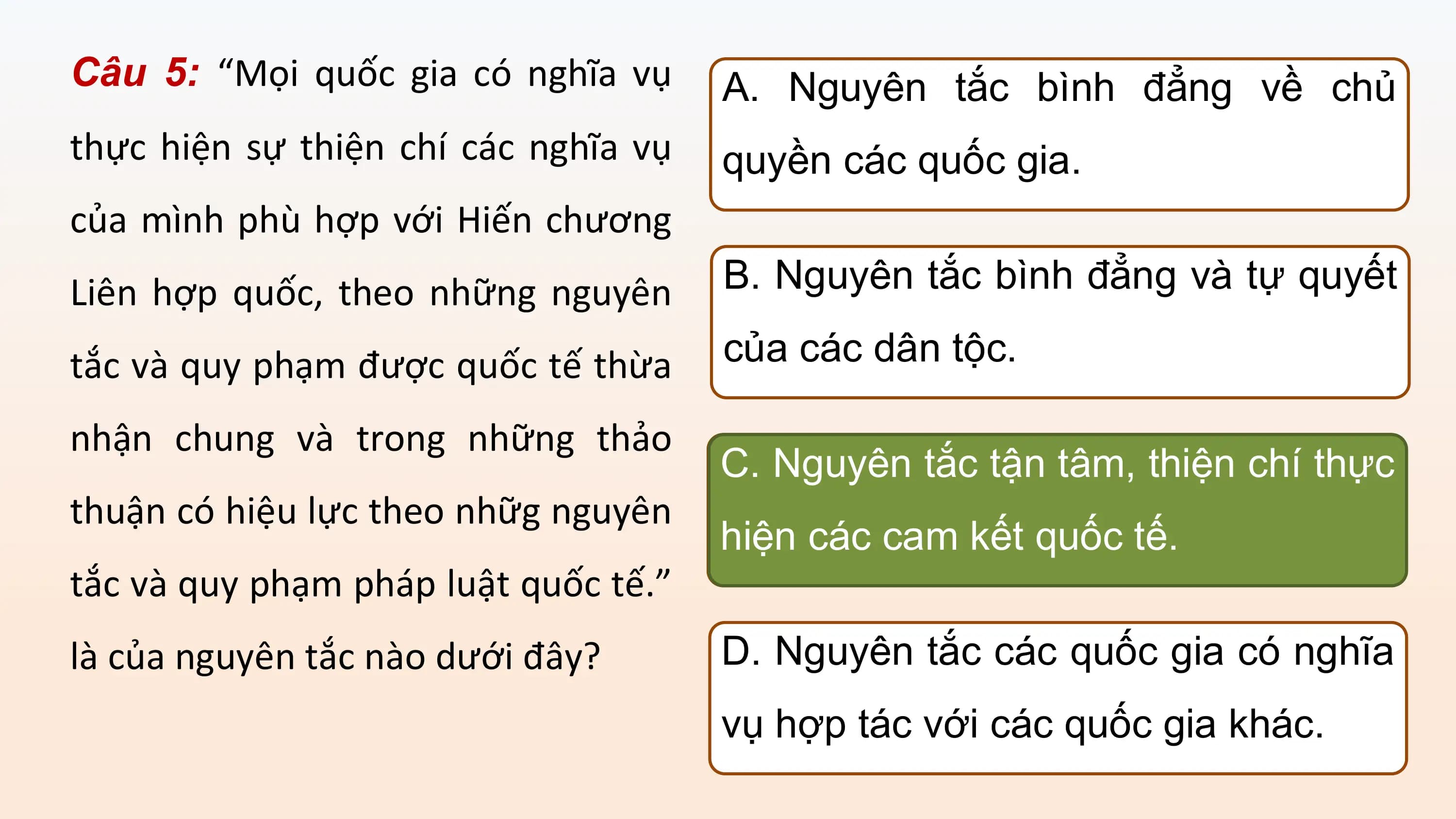 Câu 5: “Mọi quốc gia có nghĩa vụ A. Nguyên tắc bình đẳng về chủ
thực hiện sự thiện chí các nghĩa vụ quyền các quốc gia.
của mình phù hợp với Hiến chương
Liên hợp quốc, theo những nguyên B. Nguyên tắc bình đẳng và tự quyết

tắc và quy phạm được quốc tế thừa của các dân tộc.

nhận chung và trong những thảo
 C. Nguyên tắc tận tâm, thiện chí thực
thuận có hiệu lực theo nhữg nguyên
 hiện các cam kết quốc tế.
tắc và quy phạm pháp luật quốc tế.”
là của nguyên tắc nào dưới đây? D. Nguyên tắc các quốc gia có nghĩa
 vụ hợp tác với các quốc gia khác.