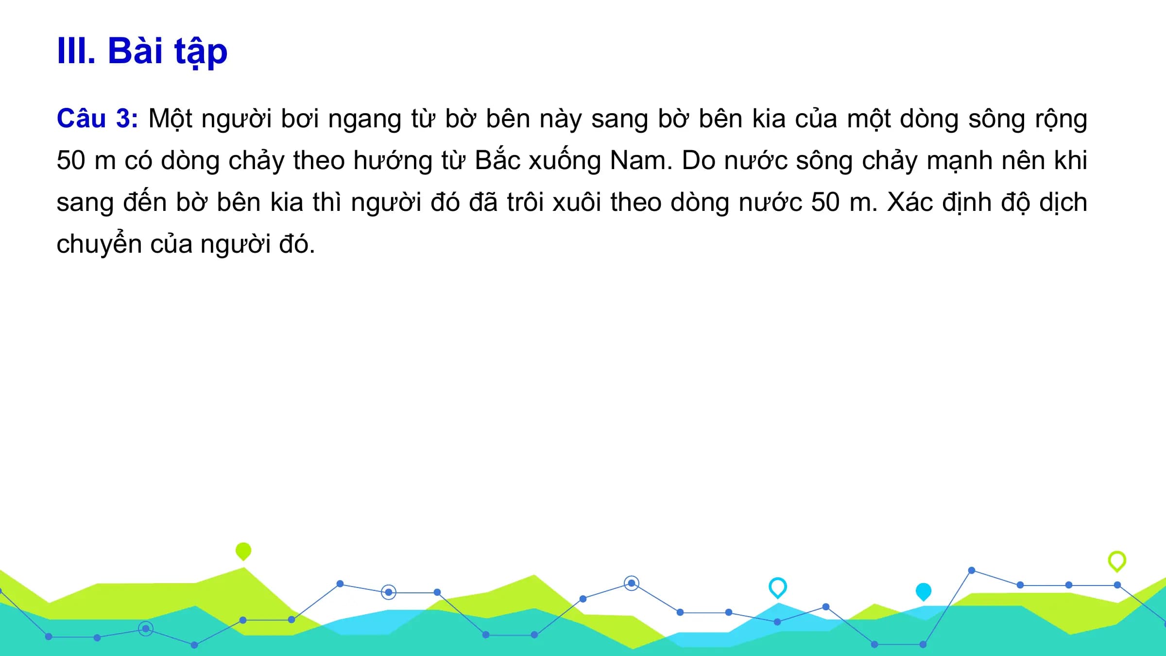 III. Bài tập
Câu 3: Một người bơi ngang từ bờ bên này sang bờ bên kia của một dòng sông rộng
50 m có dòng chảy theo hướng từ Bắc xuống Nam. Do nước sông chảy mạnh nên khi
sang đến bờ bên kia thì người đó đã trôi xuôi theo dòng nước 50 m. Xác định độ dịch
chuyển của người đó.