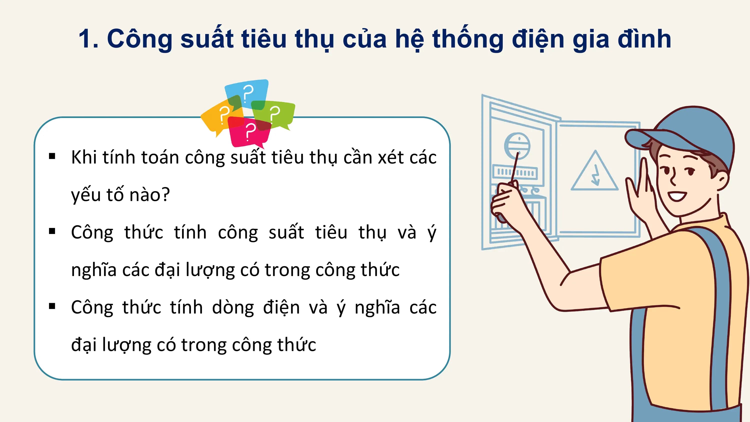 1. Công suất tiêu thụ của hệ thống điện gia đình

§ Khi tính toán công suất tiêu thụ cần xét các
 yếu tố nào?
§ Công thức tính công suất tiêu thụ và ý
 nghĩa các đại lượng có trong công thức
§ Công thức tính dòng điện và ý nghĩa các
 đại lượng có trong công thức