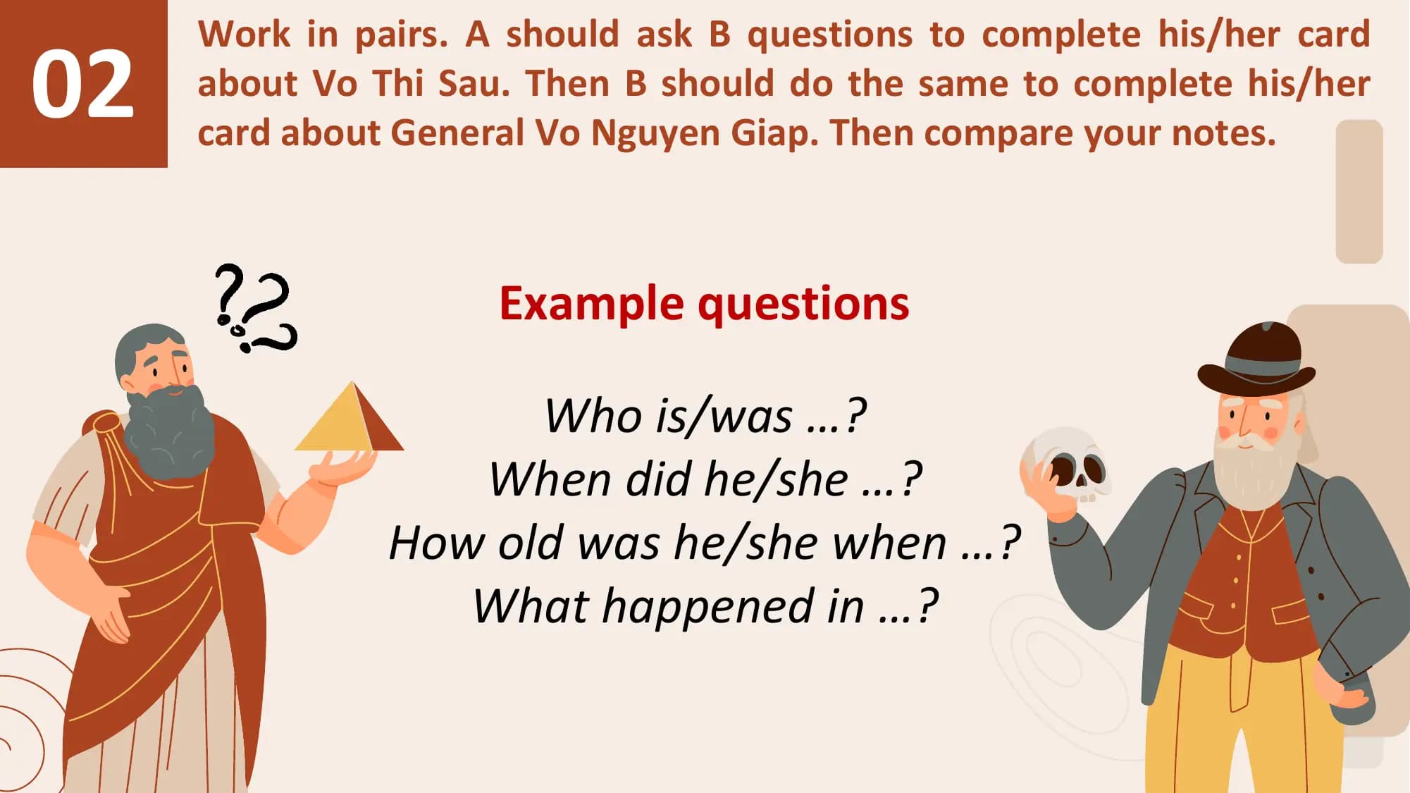 02
 Work in pairs. A should ask B questions to complete his/her card
 about Vo Thi Sau. Then B should do the same to complete his/her
 card about General Vo Nguyen Giap. Then compare your notes.

 Example questions

 Who is/was …?
 When did he/she …?
 How old was he/she when …?
 What happened in …?