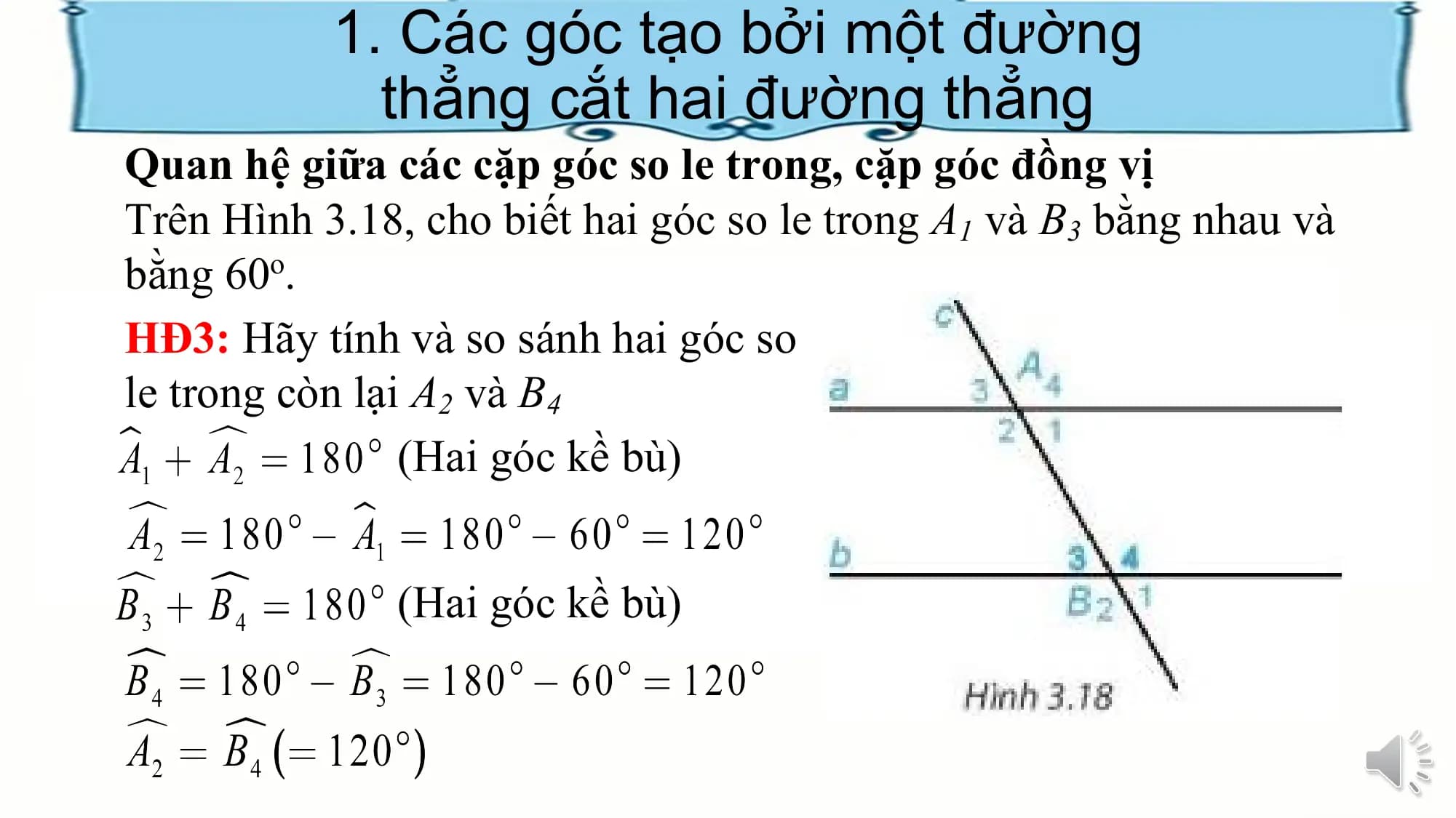 1. Các góc tạo bởi một đường
 thẳng cắt hai đường thẳng
Quan hệ giữa các cặp góc so le trong, cặp góc đồng vị
Trên Hình 3.18, cho biết hai góc so le trong A1 và B3 bằng nhau và
bằng 60o.
HĐ3: Hãy tính và so sánh hai góc so
le trong còn lại A2 và B4
 (Hai góc kề bù)

 (Hai góc kề bù)