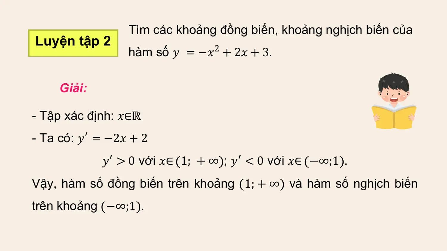 Tìm các khoảng đồng biến, khoảng nghịch biến của
Luyện tập 2
 hàm số 𝑦 = −𝑥2 + 2𝑥 + 3.

 Giải:

- Tập xác định: 𝑥∈ℝ
- Ta có: 𝑦′ = −2𝑥 + 2
 𝑦′ > 0 với 𝑥∈ 1; + ∞ ; 𝑦′ < 0 với 𝑥∈ −∞;1 .
Vậy, hàm số đồng biến trên khoảng 1; + ∞ và hàm số nghịch biến
trên khoảng −∞;1 .