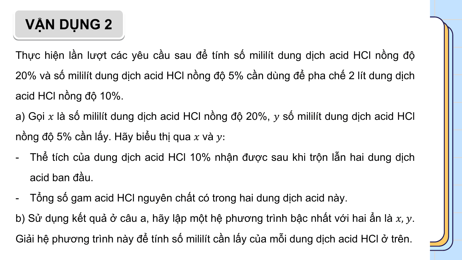 VẬN DỤNG 2

Thực hiện lần lượt các yêu cầu sau để tính số mililít dung dịch acid HCl nồng độ
20% và số mililít dung dịch acid HCl nồng độ 5% cần dùng để pha chế 2 lít dung dịch
acid HCl nồng độ 10%.
a) Gọi ? là số mililít dung dịch acid HCl nồng độ 20%, ? số mililít dung dịch acid HCl
nồng độ 5% cần lấy. Hãy biểu thị qua ? và ?:
- Thể tích của dung dịch acid HCl 10% nhận được sau khi trộn lẫn hai dung dịch
 acid ban đầu.
- Tổng số gam acid HCl nguyên chất có trong hai dung dịch acid này.
b) Sử dụng kết quả ở câu a, hãy lập một hệ phương trình bậc nhất với hai ẩn là ?, ?.
Giải hệ phương trình này để tính số mililít cần lấy của mỗi dung dịch acid HCl ở trên.