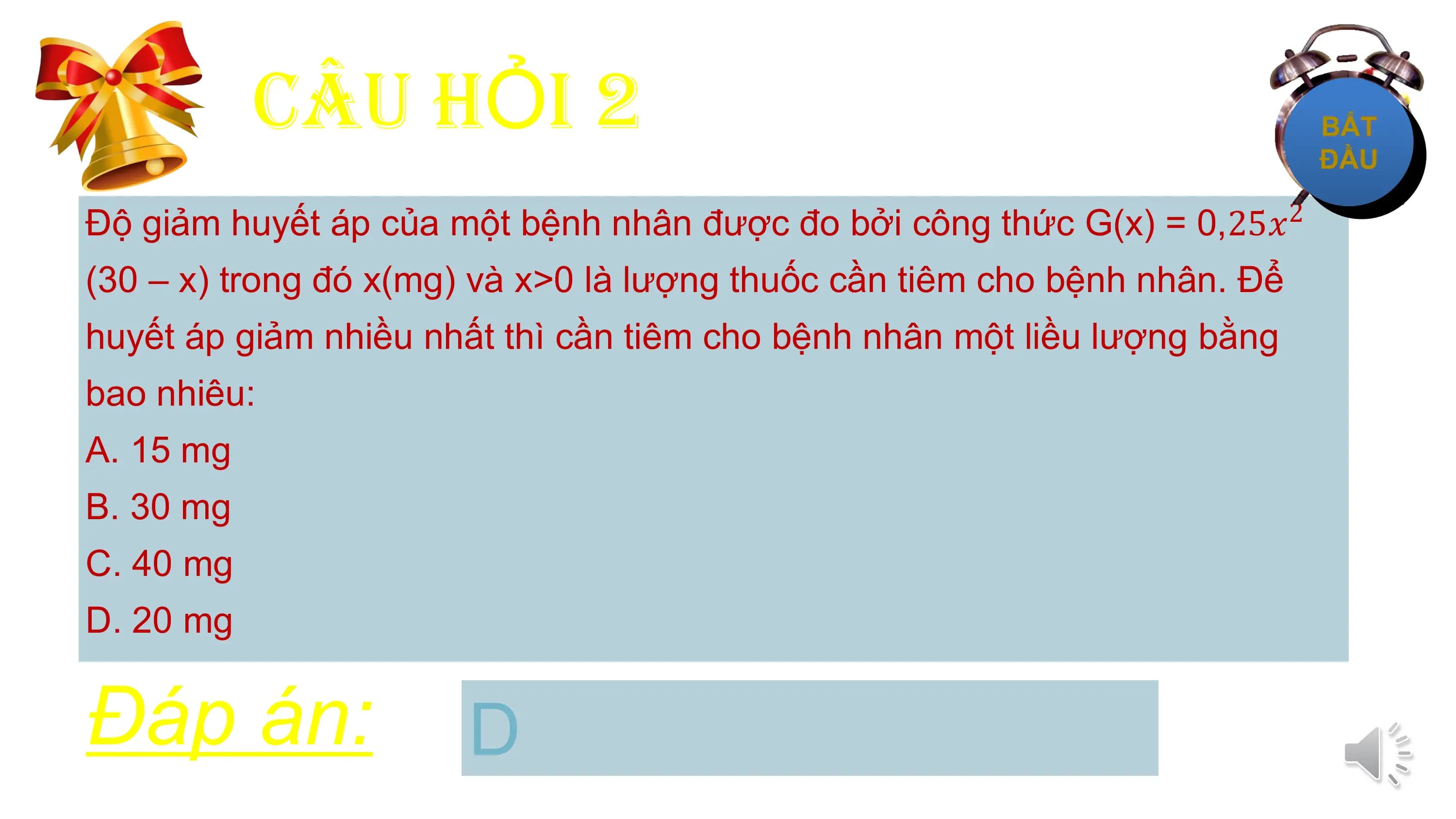 CÂU HỎI 2
Độ giảm huyết áp của một bệnh nhân được đo bởi công thức G(x) = 0,25𝑥 2

(30 – x) trong đó x(mg) và x>0 là lượng thuốc cần tiêm cho bệnh nhân. Để
huyết áp giảm nhiều nhất thì cần tiêm cho bệnh nhân một liều lượng bằng
bao nhiêu:
A. 15 mg
B. 30 mg
C. 40 mg
D. 20 mg

Đáp án: D