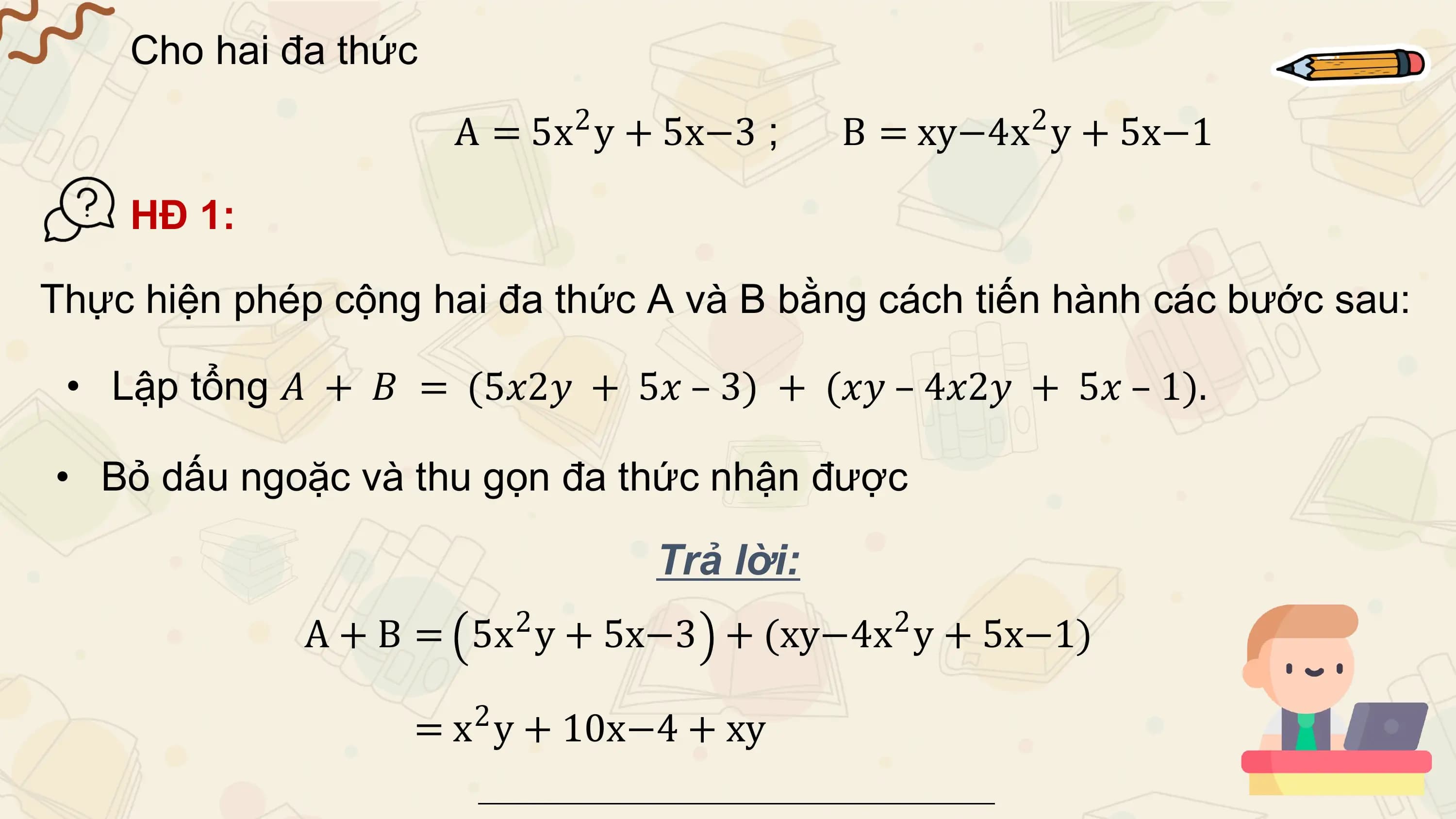 Cho hai đa thức
 A = 5x2 y + 5x−3 ; B = xy−4x 2 y + 5x−1

 HĐ 1:

Thực hiện phép cộng hai đa thức A và B bằng cách tiến hành các bước sau:

 • Lập tổng 𝐴 + 𝐵 = (5𝑥2𝑦 + 5𝑥 – 3) + (𝑥𝑦 – 4𝑥2𝑦 + 5𝑥 – 1).

• Bỏ dấu ngoặc và thu gọn đa thức nhận được

 Trả lời:
 2 2
 A + B = 5x y + 5x−3 + (xy−4x y + 5x−1)
 2
 = x y + 10x−4 + xy