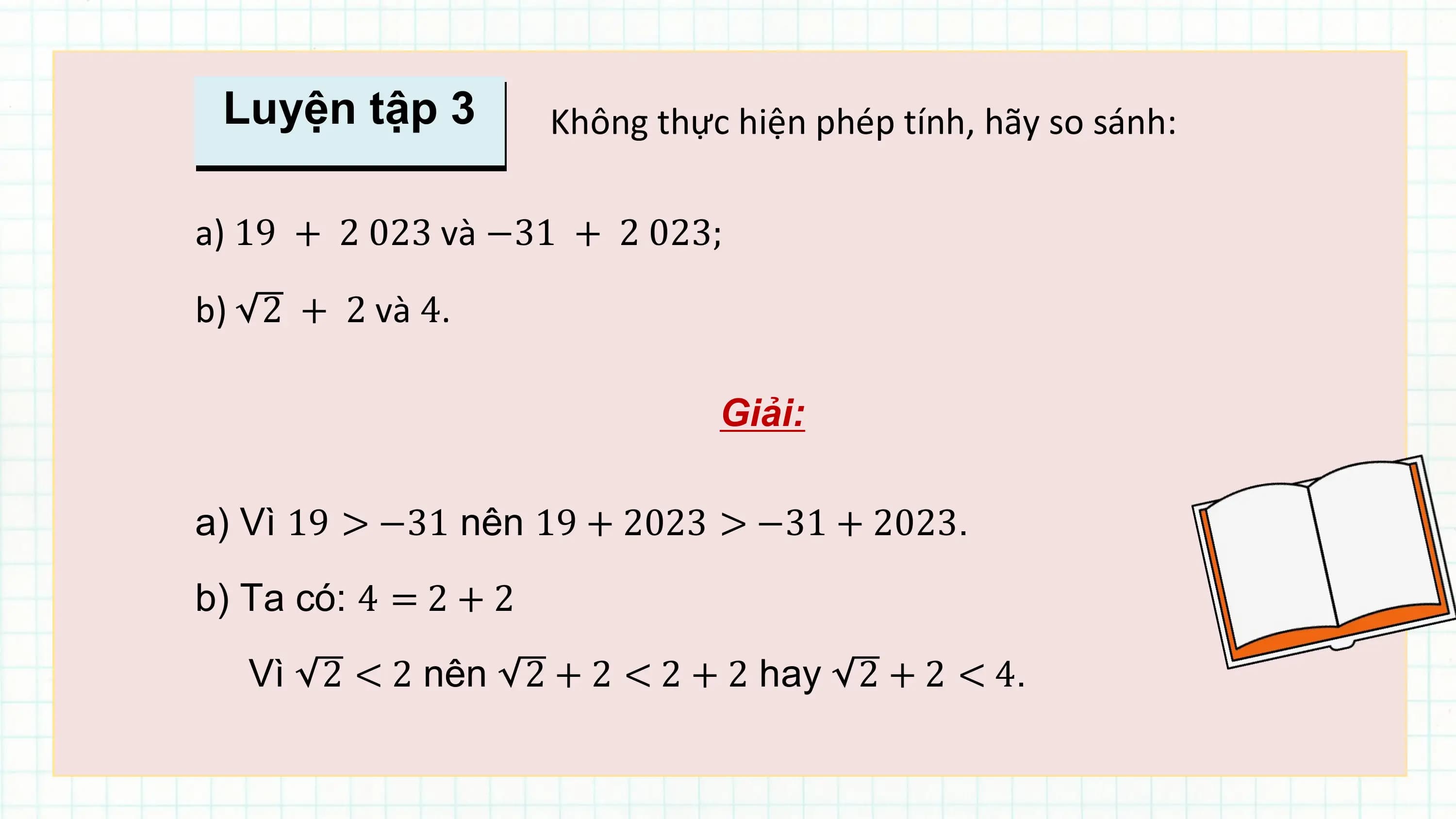 Luyện tập 3 Không thực hiện phép tính, hãy so sánh:

a) 19 + 2 023 và −31 + 2 023;

b) 2 + 2 và 4.

 Giải:

a) Vì 19 > −31 nên 19 + 2023 > −31 + 2023.
b) Ta có: 4 = 2 + 2
 Vì 2 < 2 nên 2 + 2 < 2 + 2 hay 2 + 2 < 4.