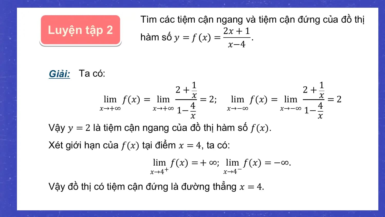 Tìm các tiệm cận ngang và tiệm cận đứng của đồ thị
Luyện tập 2 2𝑥 + 1
 hàm số 𝑦 = 𝑓 𝑥 = .
 𝑥−4

Giải: Ta có:
 2 +1 2 +1
 lim 𝑓(𝑥) = lim 𝑥 = 2; lim 𝑓(𝑥) = lim 𝑥 =2
 𝑥→+∞ 𝑥→+∞ 1− 4 𝑥→−∞ 𝑥→−∞ 1− 4
 𝑥 𝑥
Vậy 𝑦 = 2 là tiệm cận ngang của đồ thị hàm số 𝑓(𝑥).
Xét giới hạn của 𝑓(𝑥) tại điểm 𝑥 = 4, ta có:
 lim 𝑓(𝑥) = + ∞; lim 𝑓(𝑥) = −∞.
 𝑥→4 + 𝑥→4 −

Vậy đồ thị có tiệm cận đứng là đường thẳng 𝑥 = 4.