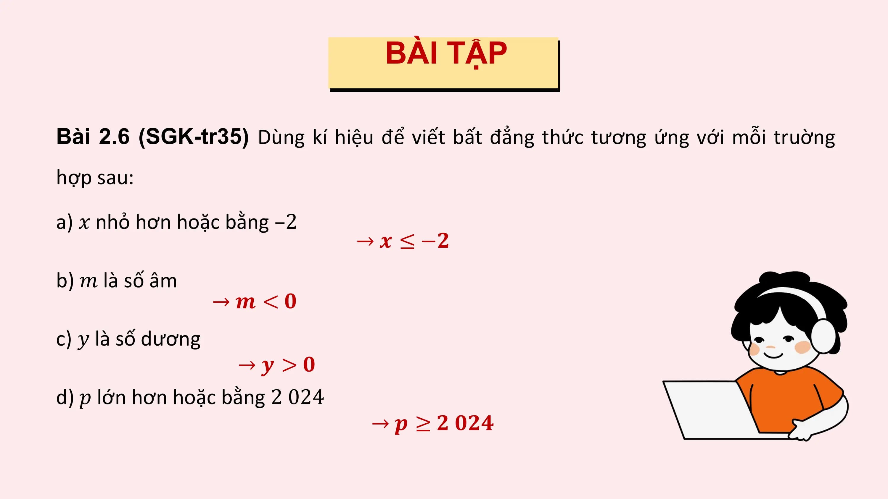 BÀI TẬP

Bài 2.6 (SGK-tr35) Dùng kí hiệu để viết bất đẳng thức tương ứng với mỗi truờng
hợp sau:

a) ? nhỏ hơn hoặc bằng –2
 → ? ≤ −?
b) ? là số âm
 →? <?
c) ? là số dương
 →? >?
d) ? lớn hơn hoặc bằng 2 024
 → ? ≥ ? ???